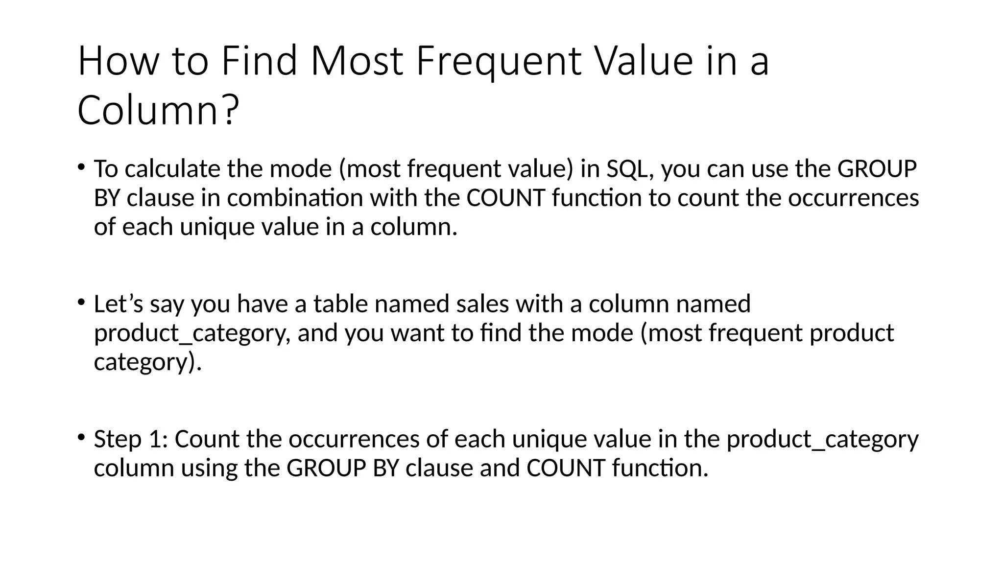 How to Find Most Frequent Value in a
Column?
• To calculate the mode (most frequent value) in SQL, you can use the GROUP
BY clause in combination with the COUNT function to count the occurrences
of each unique value in a column.
• Let’s say you have a table named sales with a column named
product_category, and you want to find the mode (most frequent product
category).
• Step 1: Count the occurrences of each unique value in the product_category
column using the GROUP BY clause and COUNT function.
 