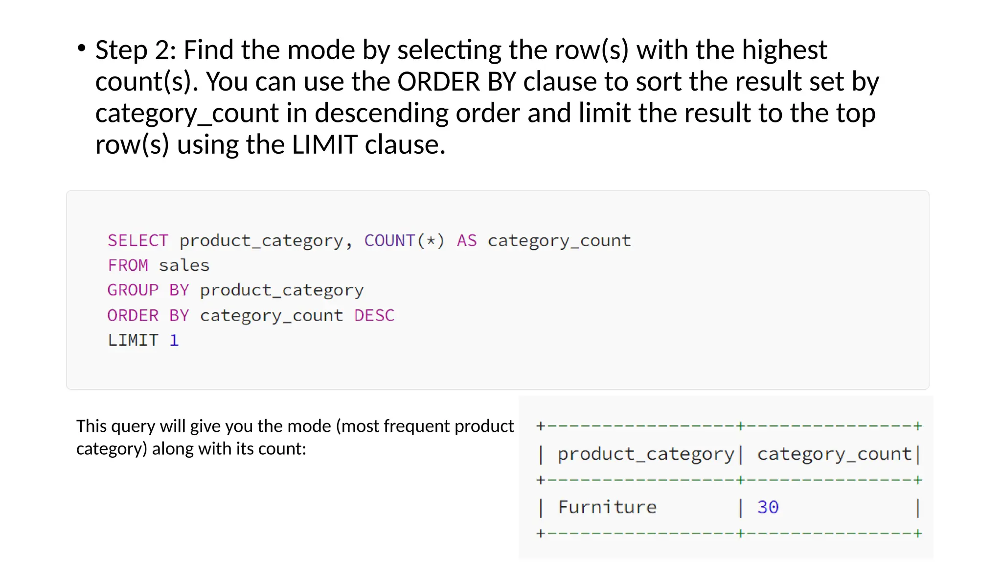 • Step 2: Find the mode by selecting the row(s) with the highest
count(s). You can use the ORDER BY clause to sort the result set by
category_count in descending order and limit the result to the top
row(s) using the LIMIT clause.
This query will give you the mode (most frequent product
category) along with its count:
 