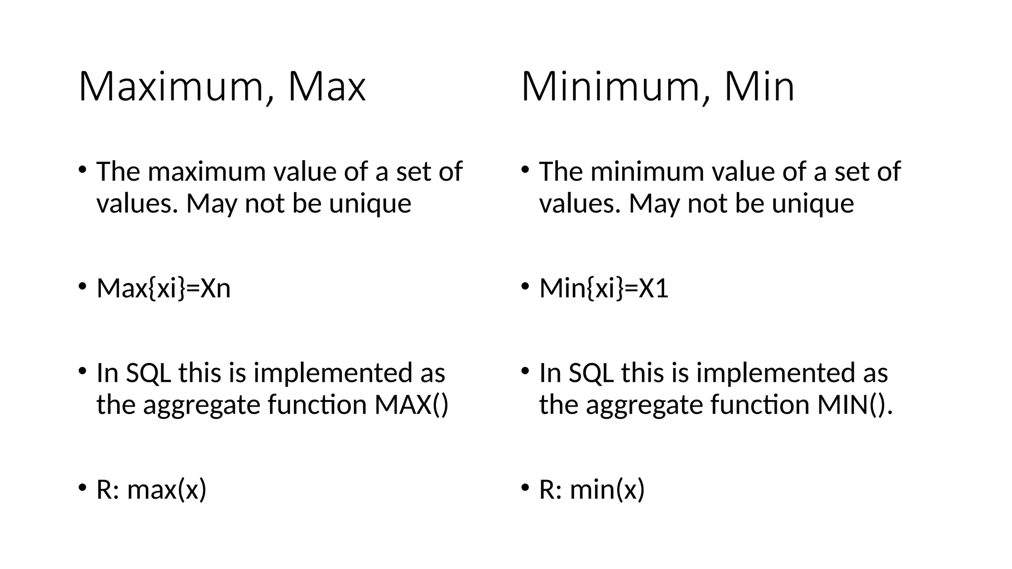 Maximum, Max
• The maximum value of a set of
values. May not be unique
• Max{xi}=Xn
• In SQL this is implemented as
the aggregate function MAX()
• R: max(x)
• The minimum value of a set of
values. May not be unique
• Min{xi}=X1
• In SQL this is implemented as
the aggregate function MIN().
• R: min(x)
Minimum, Min
 