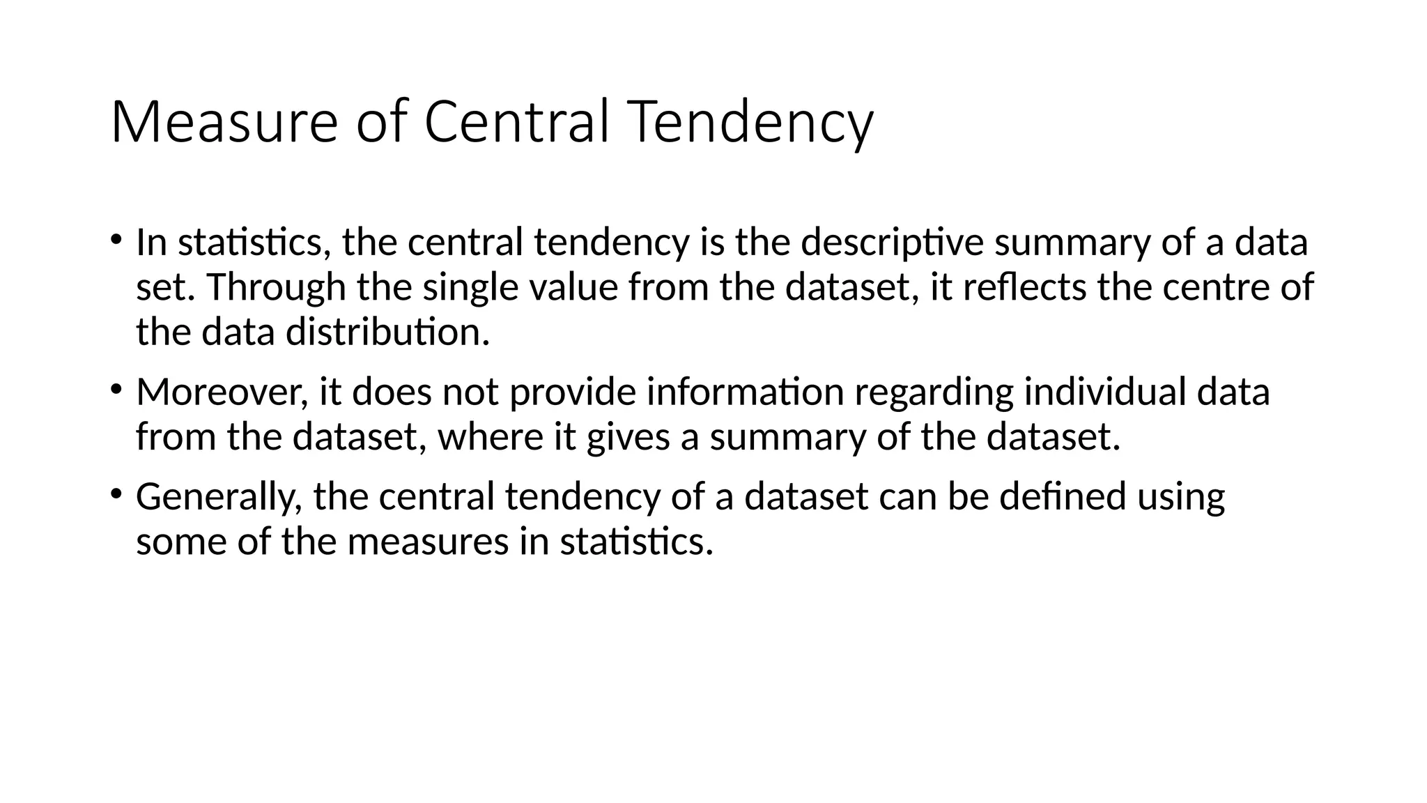 Measure of Central Tendency
• In statistics, the central tendency is the descriptive summary of a data
set. Through the single value from the dataset, it reflects the centre of
the data distribution.
• Moreover, it does not provide information regarding individual data
from the dataset, where it gives a summary of the dataset.
• Generally, the central tendency of a dataset can be defined using
some of the measures in statistics.
 