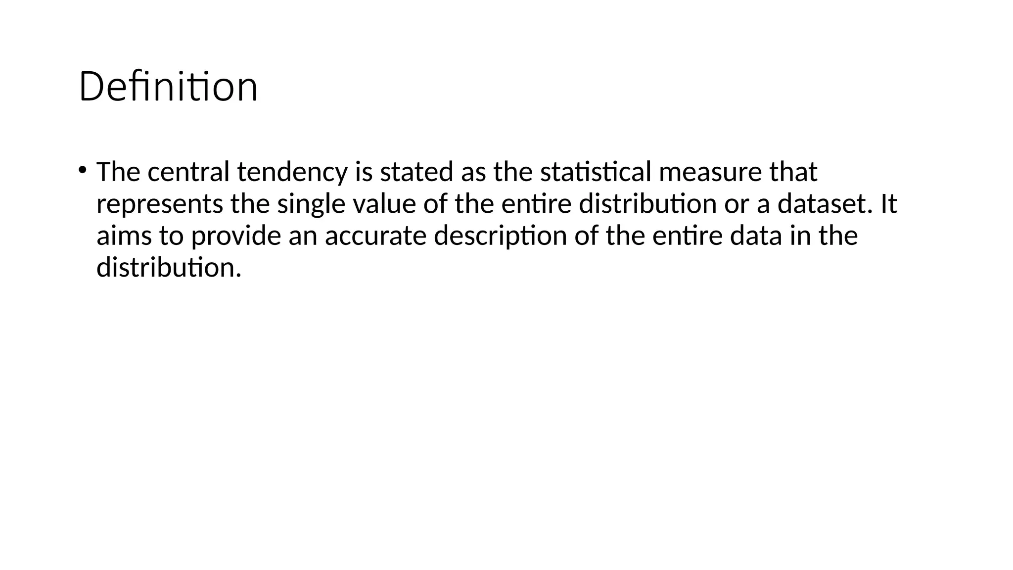 Definition
• The central tendency is stated as the statistical measure that
represents the single value of the entire distribution or a dataset. It
aims to provide an accurate description of the entire data in the
distribution.
 