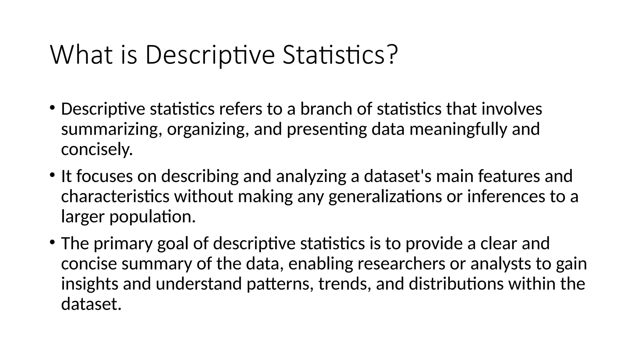 What is Descriptive Statistics?
• Descriptive statistics refers to a branch of statistics that involves
summarizing, organizing, and presenting data meaningfully and
concisely.
• It focuses on describing and analyzing a dataset's main features and
characteristics without making any generalizations or inferences to a
larger population.
• The primary goal of descriptive statistics is to provide a clear and
concise summary of the data, enabling researchers or analysts to gain
insights and understand patterns, trends, and distributions within the
dataset.
 