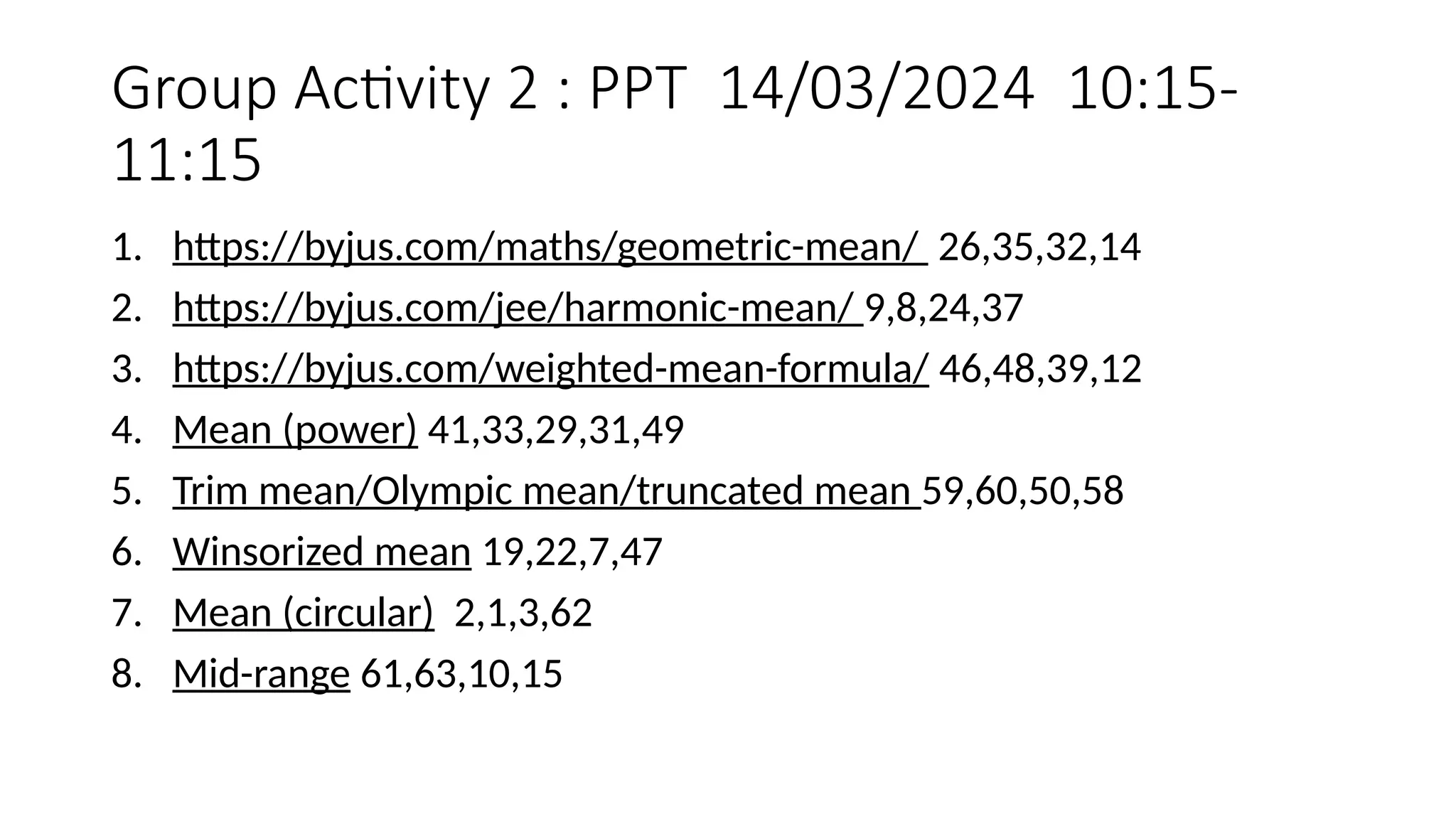 Group Activity 2 : PPT 14/03/2024 10:15-
11:15
1. https://byjus.com/maths/geometric-mean/ 26,35,32,14
2. https://byjus.com/jee/harmonic-mean/ 9,8,24,37
3. https://byjus.com/weighted-mean-formula/ 46,48,39,12
4. Mean (power) 41,33,29,31,49
5. Trim mean/Olympic mean/truncated mean 59,60,50,58
6. Winsorized mean 19,22,7,47
7. Mean (circular) 2,1,3,62
8. Mid-range 61,63,10,15
 