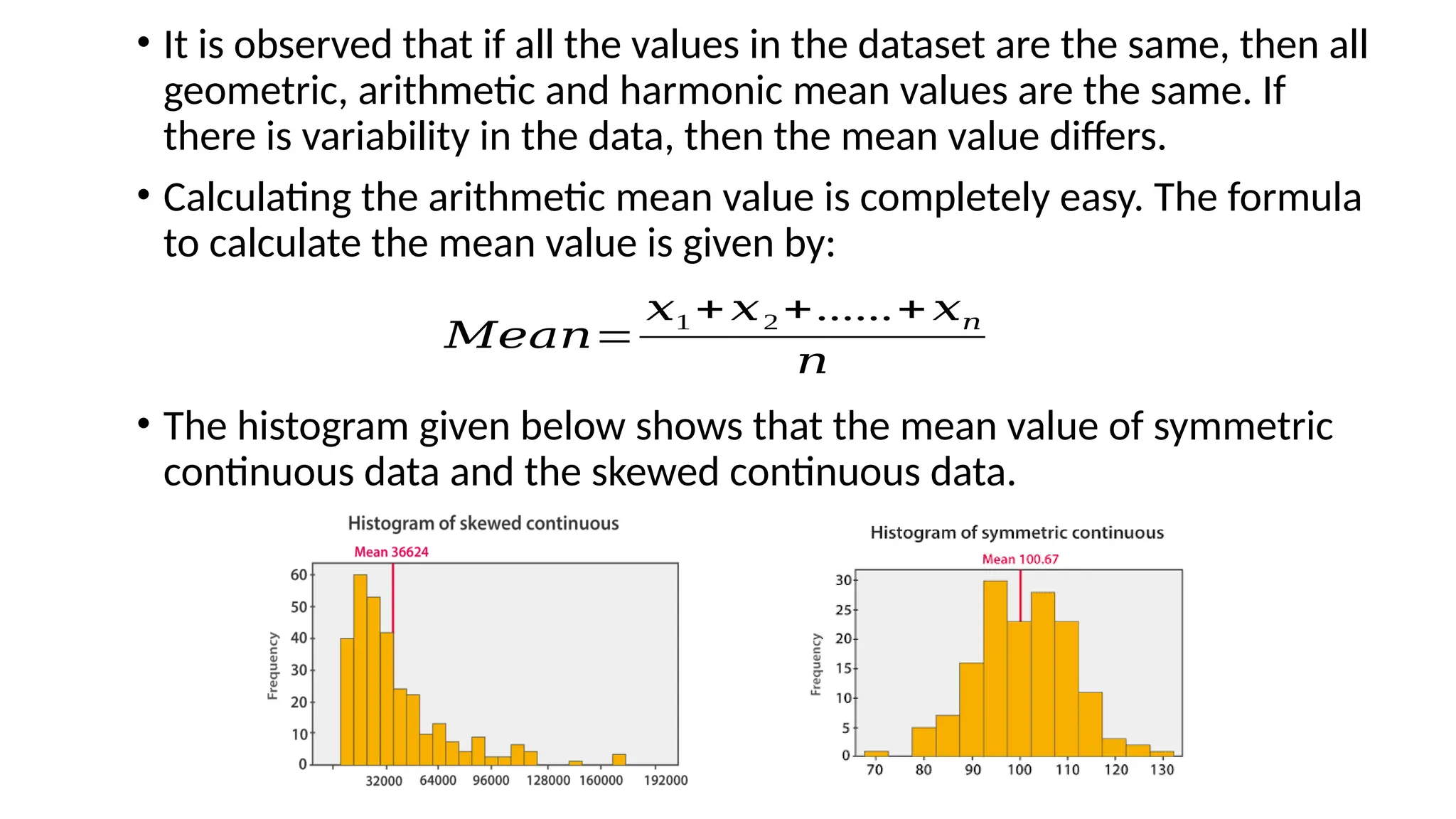 • It is observed that if all the values in the dataset are the same, then all
geometric, arithmetic and harmonic mean values are the same. If
there is variability in the data, then the mean value differs.
• Calculating the arithmetic mean value is completely easy. The formula
to calculate the mean value is given by:
• The histogram given below shows that the mean value of symmetric
continuous data and the skewed continuous data.
𝑀𝑒𝑎𝑛=
𝑥1 + 𝑥2 +......+ 𝑥𝑛
𝑛
 