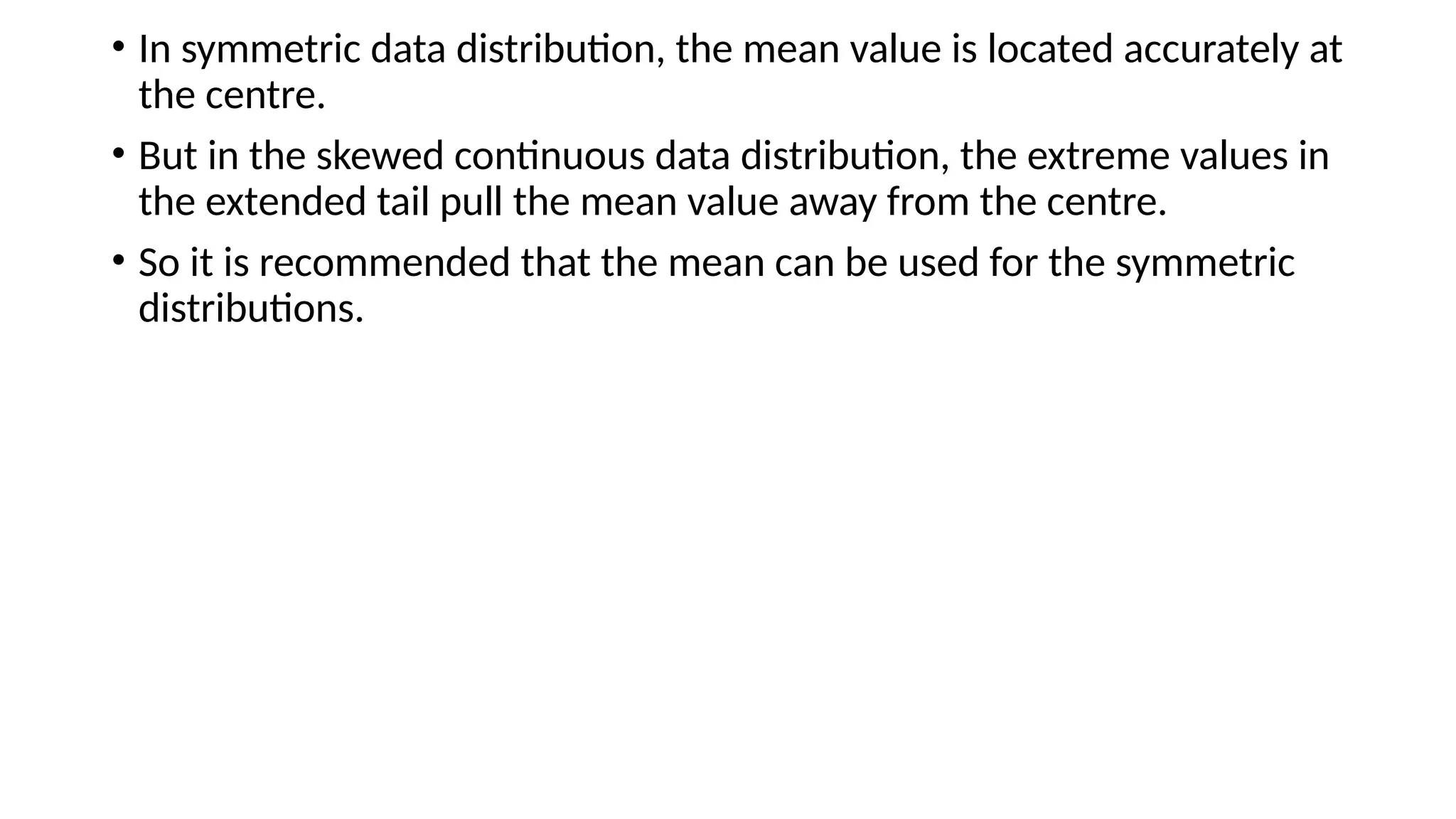 • In symmetric data distribution, the mean value is located accurately at
the centre.
• But in the skewed continuous data distribution, the extreme values in
the extended tail pull the mean value away from the centre.
• So it is recommended that the mean can be used for the symmetric
distributions.
 