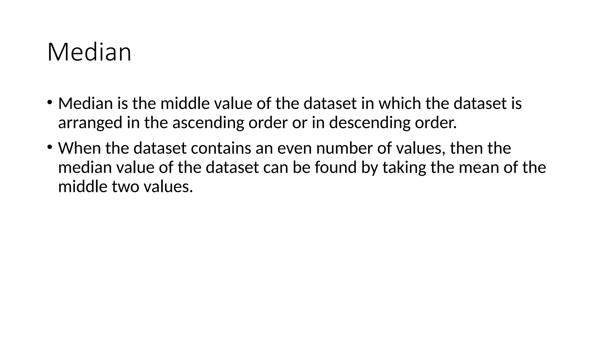 Median
• Median is the middle value of the dataset in which the dataset is
arranged in the ascending order or in descending order.
• When the dataset contains an even number of values, then the
median value of the dataset can be found by taking the mean of the
middle two values.
 