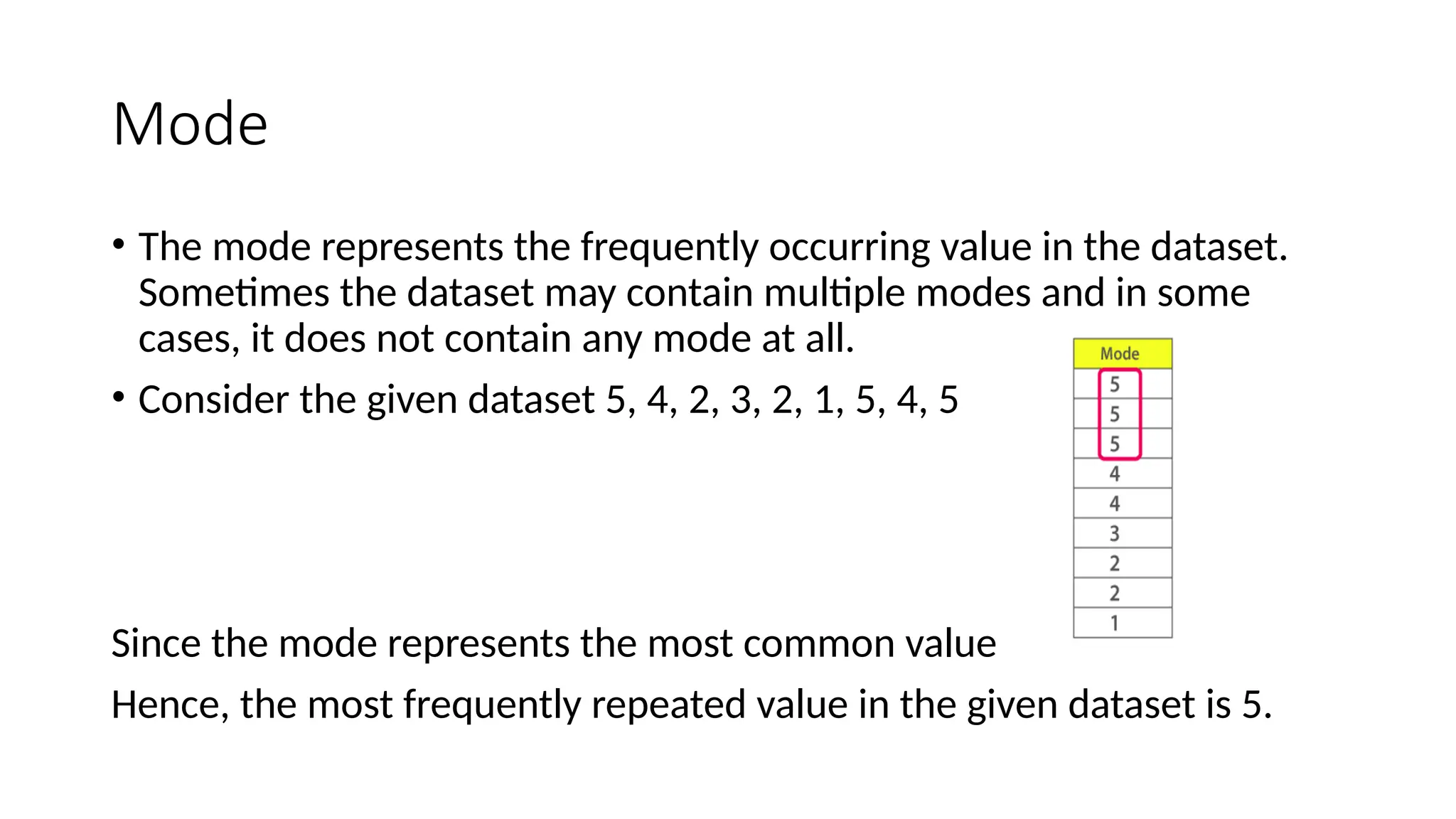 Mode
• The mode represents the frequently occurring value in the dataset.
Sometimes the dataset may contain multiple modes and in some
cases, it does not contain any mode at all.
• Consider the given dataset 5, 4, 2, 3, 2, 1, 5, 4, 5
Since the mode represents the most common value
Hence, the most frequently repeated value in the given dataset is 5.
 