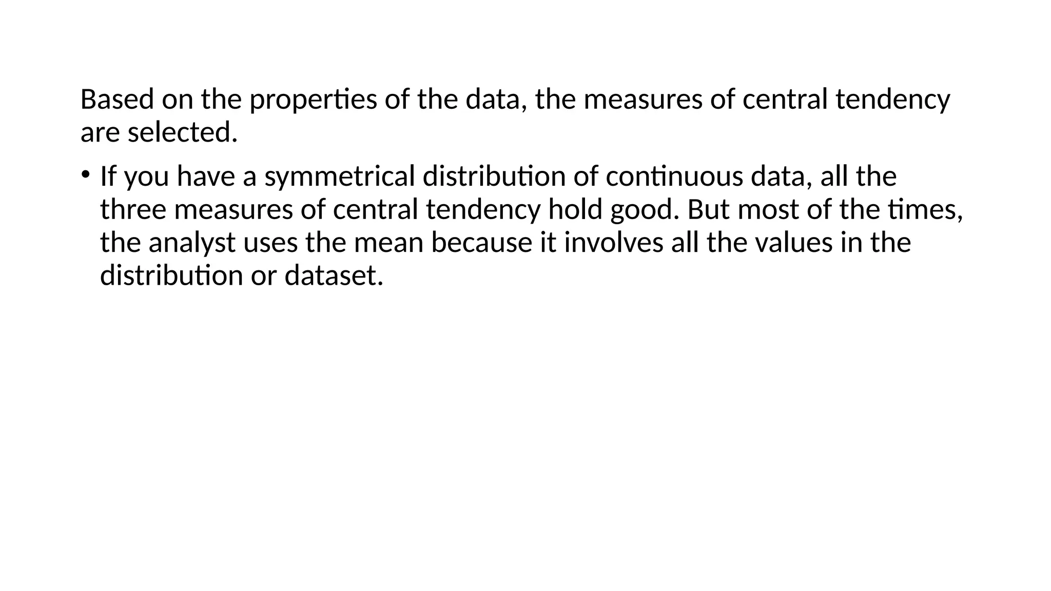 Based on the properties of the data, the measures of central tendency
are selected.
• If you have a symmetrical distribution of continuous data, all the
three measures of central tendency hold good. But most of the times,
the analyst uses the mean because it involves all the values in the
distribution or dataset.
 