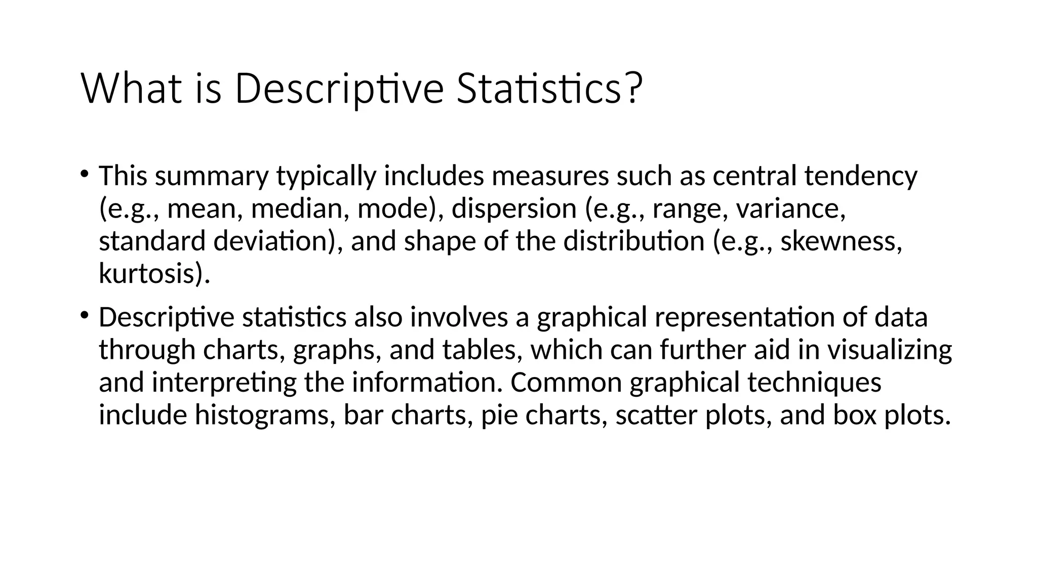 What is Descriptive Statistics?
• This summary typically includes measures such as central tendency
(e.g., mean, median, mode), dispersion (e.g., range, variance,
standard deviation), and shape of the distribution (e.g., skewness,
kurtosis).
• Descriptive statistics also involves a graphical representation of data
through charts, graphs, and tables, which can further aid in visualizing
and interpreting the information. Common graphical techniques
include histograms, bar charts, pie charts, scatter plots, and box plots.
 