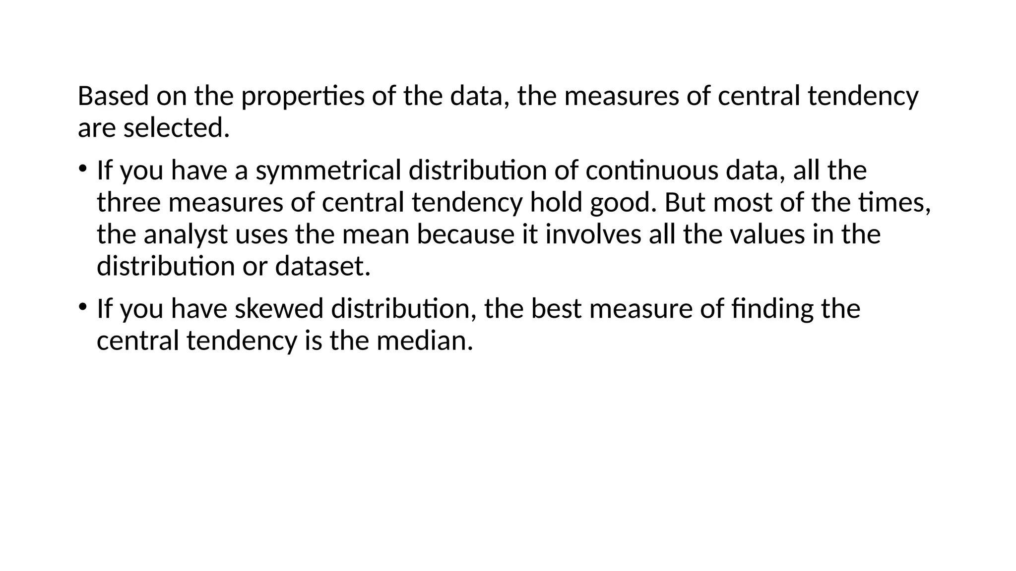 Based on the properties of the data, the measures of central tendency
are selected.
• If you have a symmetrical distribution of continuous data, all the
three measures of central tendency hold good. But most of the times,
the analyst uses the mean because it involves all the values in the
distribution or dataset.
• If you have skewed distribution, the best measure of finding the
central tendency is the median.
 