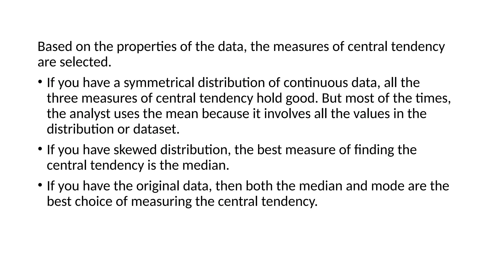 Based on the properties of the data, the measures of central tendency
are selected.
• If you have a symmetrical distribution of continuous data, all the
three measures of central tendency hold good. But most of the times,
the analyst uses the mean because it involves all the values in the
distribution or dataset.
• If you have skewed distribution, the best measure of finding the
central tendency is the median.
• If you have the original data, then both the median and mode are the
best choice of measuring the central tendency.
 
