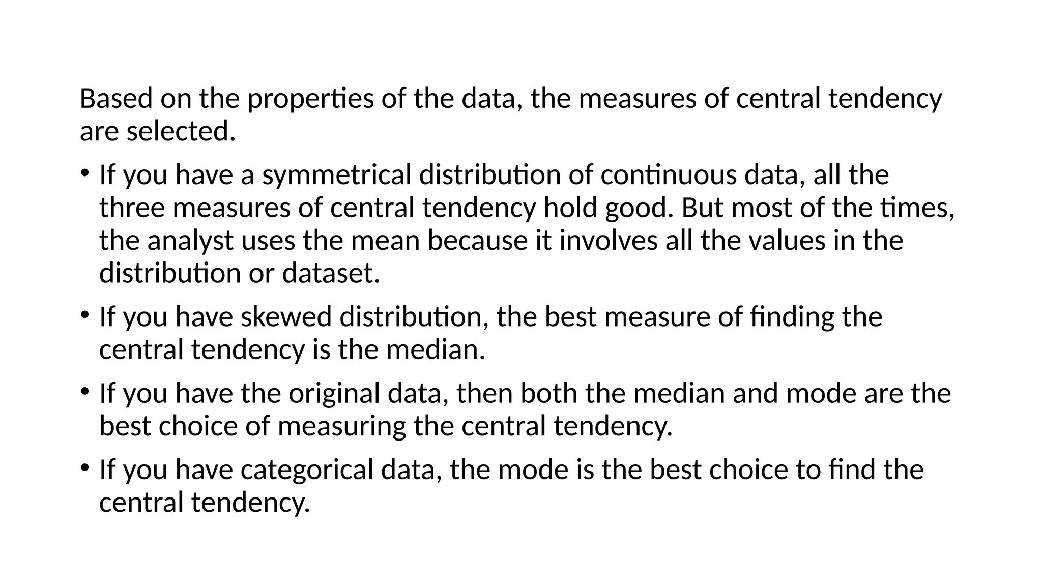 Based on the properties of the data, the measures of central tendency
are selected.
• If you have a symmetrical distribution of continuous data, all the
three measures of central tendency hold good. But most of the times,
the analyst uses the mean because it involves all the values in the
distribution or dataset.
• If you have skewed distribution, the best measure of finding the
central tendency is the median.
• If you have the original data, then both the median and mode are the
best choice of measuring the central tendency.
• If you have categorical data, the mode is the best choice to find the
central tendency.
 