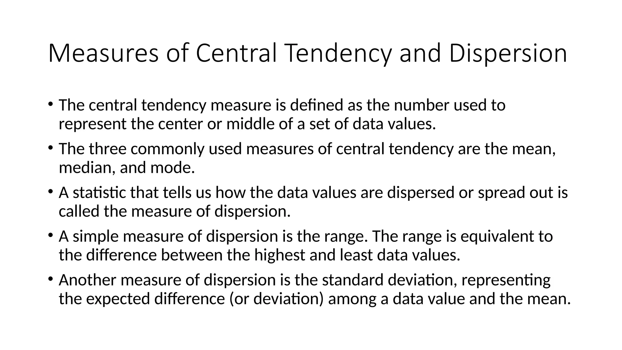 Measures of Central Tendency and Dispersion
• The central tendency measure is defined as the number used to
represent the center or middle of a set of data values.
• The three commonly used measures of central tendency are the mean,
median, and mode.
• A statistic that tells us how the data values are dispersed or spread out is
called the measure of dispersion.
• A simple measure of dispersion is the range. The range is equivalent to
the difference between the highest and least data values.
• Another measure of dispersion is the standard deviation, representing
the expected difference (or deviation) among a data value and the mean.
 