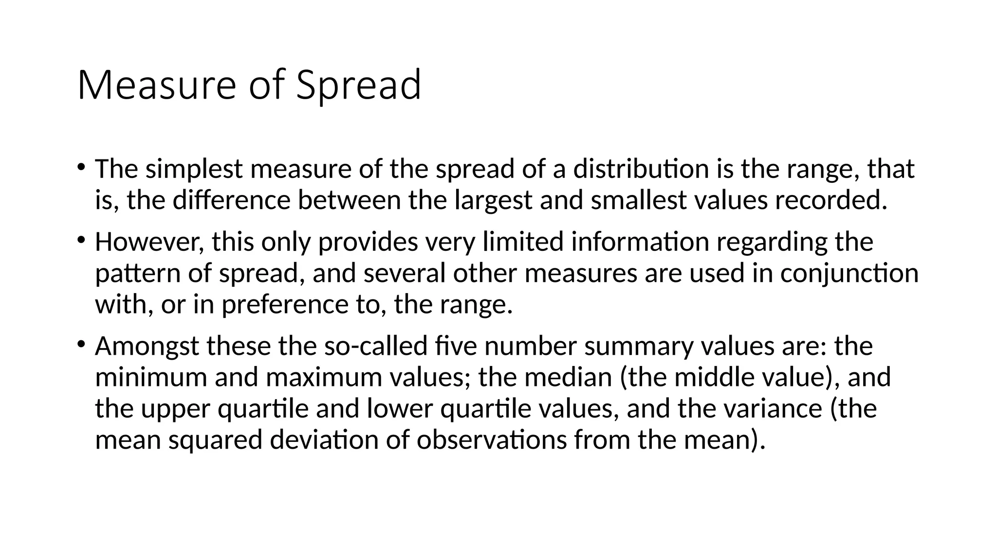 Measure of Spread
• The simplest measure of the spread of a distribution is the range, that
is, the difference between the largest and smallest values recorded.
• However, this only provides very limited information regarding the
pattern of spread, and several other measures are used in conjunction
with, or in preference to, the range.
• Amongst these the so-called five number summary values are: the
minimum and maximum values; the median (the middle value), and
the upper quartile and lower quartile values, and the variance (the
mean squared deviation of observations from the mean).
 