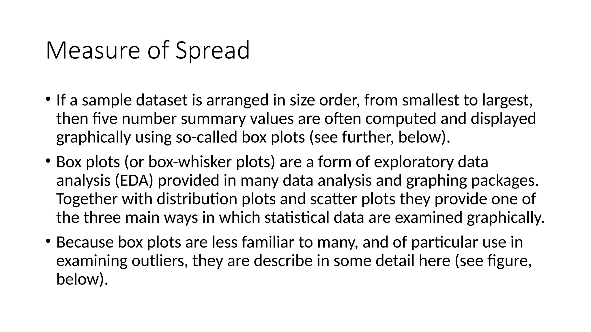 Measure of Spread
• If a sample dataset is arranged in size order, from smallest to largest,
then five number summary values are often computed and displayed
graphically using so-called box plots (see further, below).
• Box plots (or box-whisker plots) are a form of exploratory data
analysis (EDA) provided in many data analysis and graphing packages.
Together with distribution plots and scatter plots they provide one of
the three main ways in which statistical data are examined graphically.
• Because box plots are less familiar to many, and of particular use in
examining outliers, they are describe in some detail here (see figure,
below).
 