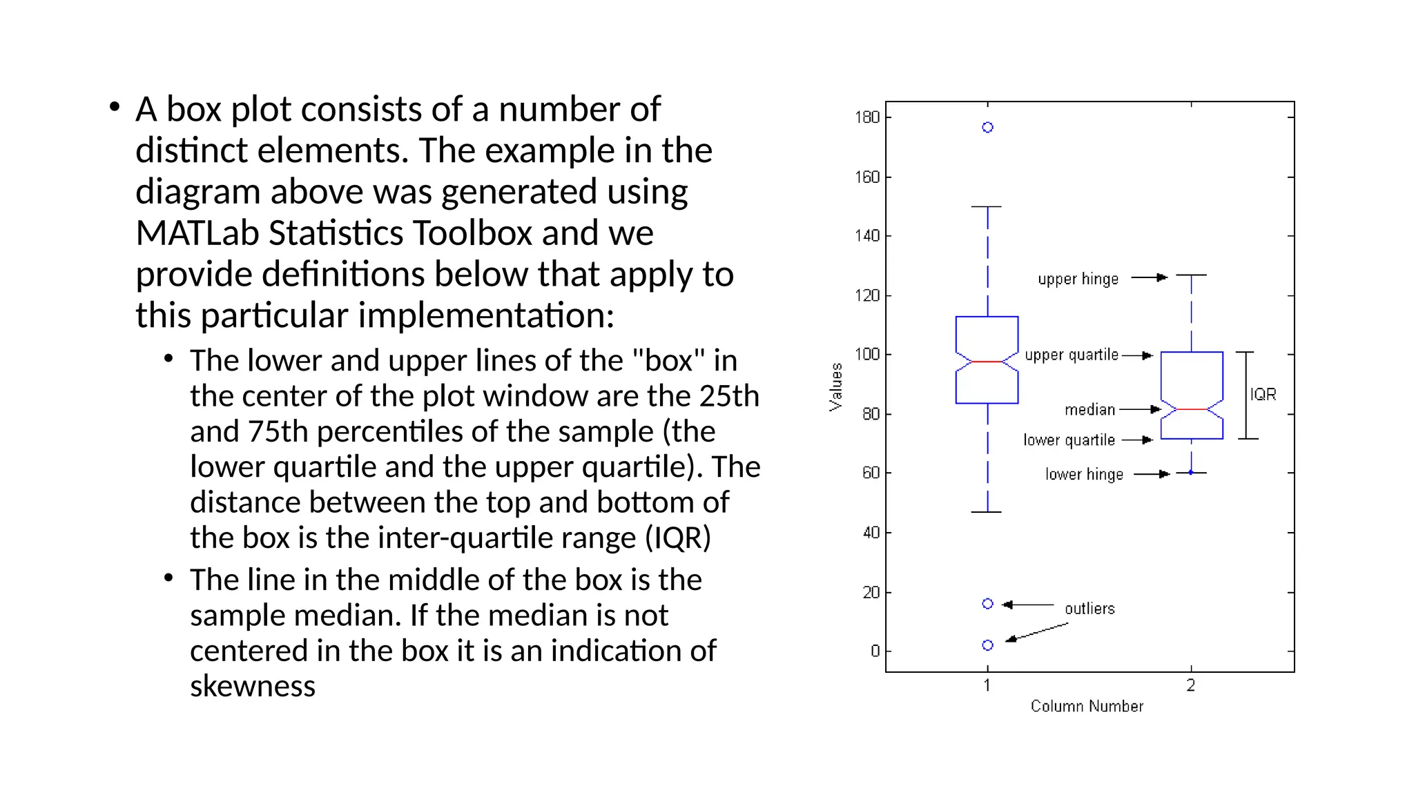 • A box plot consists of a number of
distinct elements. The example in the
diagram above was generated using
MATLab Statistics Toolbox and we
provide definitions below that apply to
this particular implementation:
• The lower and upper lines of the "box" in
the center of the plot window are the 25th
and 75th percentiles of the sample (the
lower quartile and the upper quartile). The
distance between the top and bottom of
the box is the inter-quartile range (IQR)
• The line in the middle of the box is the
sample median. If the median is not
centered in the box it is an indication of
skewness
 