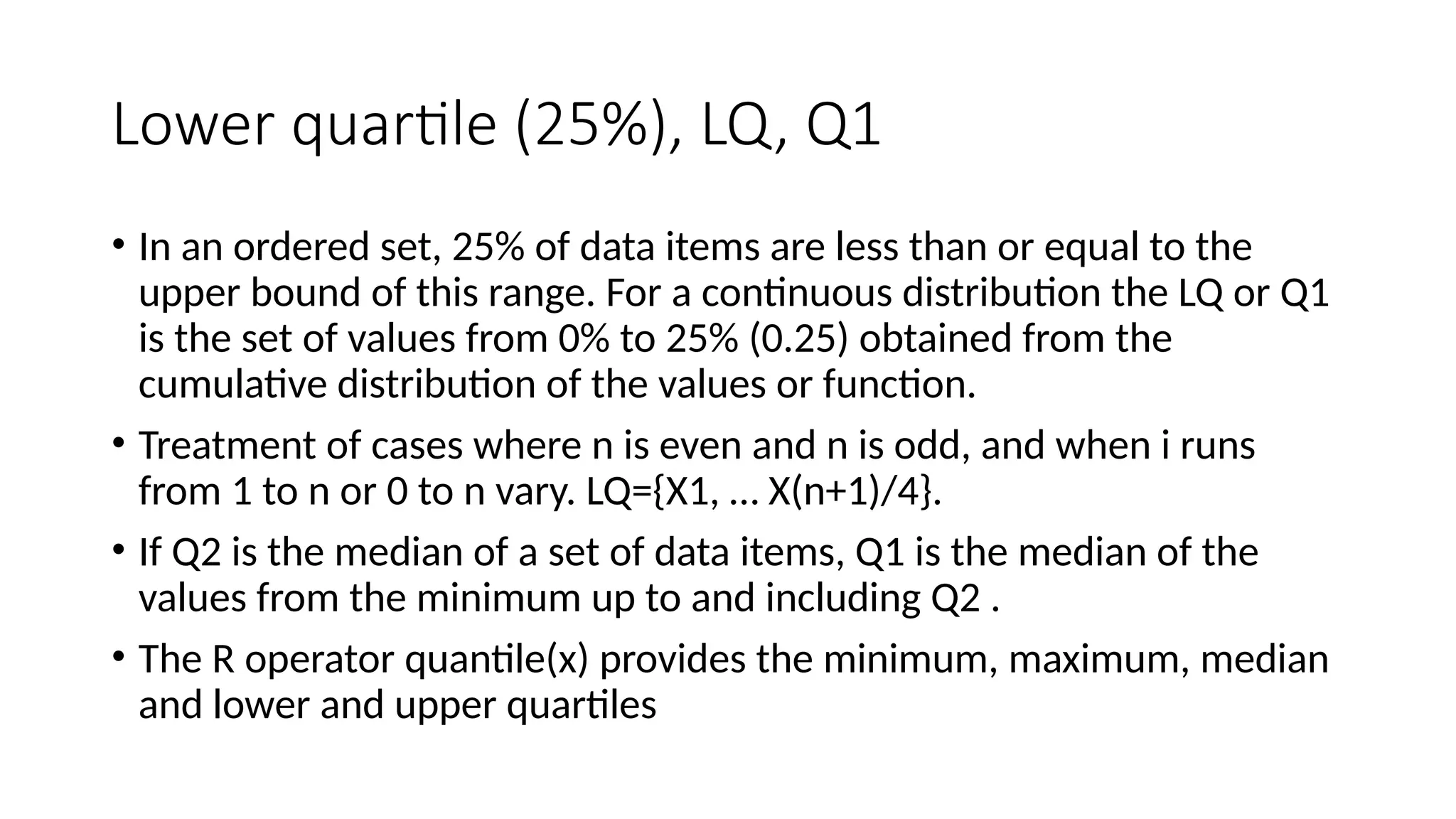 Lower quartile (25%), LQ, Q1
• In an ordered set, 25% of data items are less than or equal to the
upper bound of this range. For a continuous distribution the LQ or Q1
is the set of values from 0% to 25% (0.25) obtained from the
cumulative distribution of the values or function.
• Treatment of cases where n is even and n is odd, and when i runs
from 1 to n or 0 to n vary. LQ={X1, … X(n+1)/4}.
• If Q2 is the median of a set of data items, Q1 is the median of the
values from the minimum up to and including Q2 .
• The R operator quantile(x) provides the minimum, maximum, median
and lower and upper quartiles
 