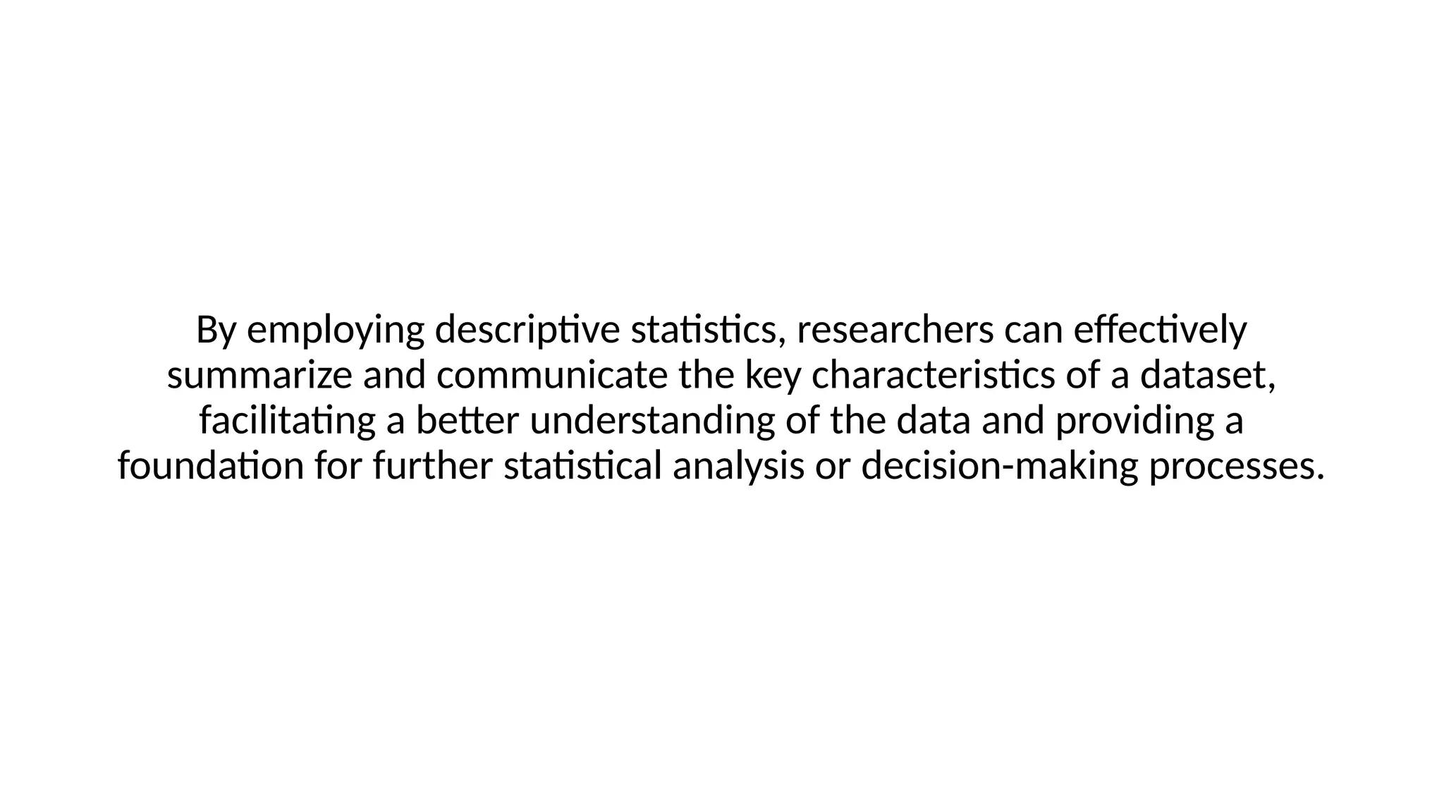 By employing descriptive statistics, researchers can effectively
summarize and communicate the key characteristics of a dataset,
facilitating a better understanding of the data and providing a
foundation for further statistical analysis or decision-making processes.
 