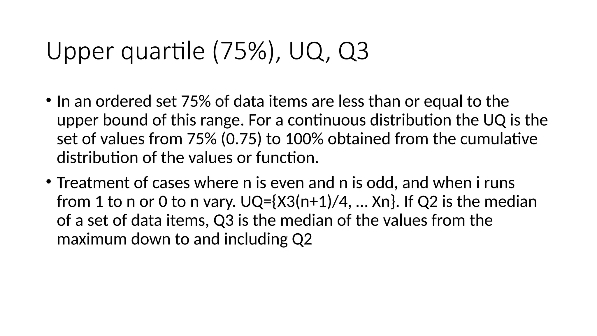 Upper quartile (75%), UQ, Q3
• In an ordered set 75% of data items are less than or equal to the
upper bound of this range. For a continuous distribution the UQ is the
set of values from 75% (0.75) to 100% obtained from the cumulative
distribution of the values or function.
• Treatment of cases where n is even and n is odd, and when i runs
from 1 to n or 0 to n vary. UQ={X3(n+1)/4, … Xn}. If Q2 is the median
of a set of data items, Q3 is the median of the values from the
maximum down to and including Q2
 