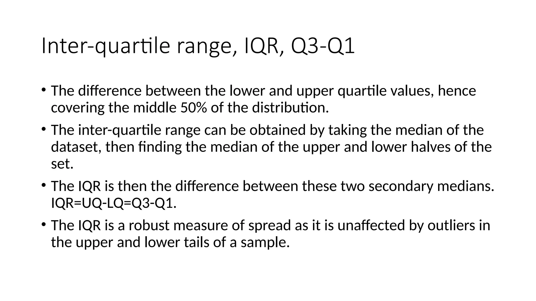 Inter-quartile range, IQR, Q3-Q1
• The difference between the lower and upper quartile values, hence
covering the middle 50% of the distribution.
• The inter-quartile range can be obtained by taking the median of the
dataset, then finding the median of the upper and lower halves of the
set.
• The IQR is then the difference between these two secondary medians.
IQR=UQ-LQ=Q3-Q1.
• The IQR is a robust measure of spread as it is unaffected by outliers in
the upper and lower tails of a sample.
 