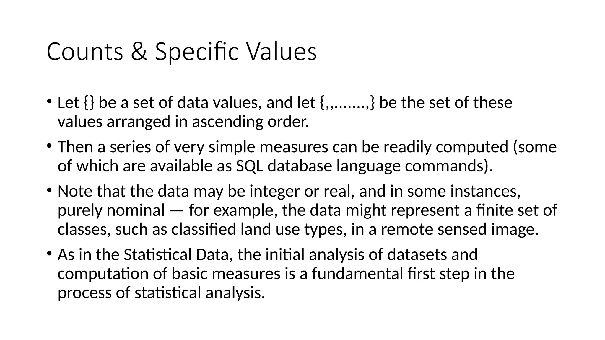 Counts & Specific Values
• Let {} be a set of data values, and let {,,.......,} be the set of these
values arranged in ascending order.
• Then a series of very simple measures can be readily computed (some
of which are available as SQL database language commands).
• Note that the data may be integer or real, and in some instances,
purely nominal — for example, the data might represent a finite set of
classes, such as classified land use types, in a remote sensed image.
• As in the Statistical Data, the initial analysis of datasets and
computation of basic measures is a fundamental first step in the
process of statistical analysis.
 