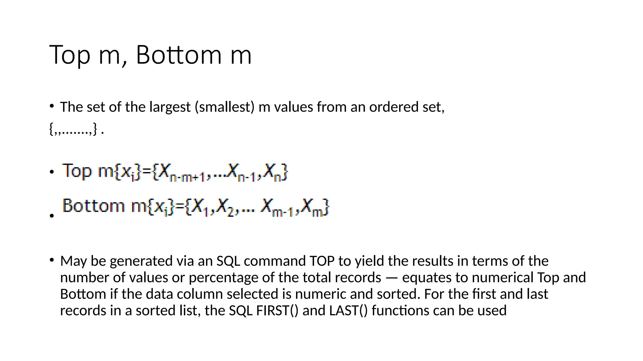 Top m, Bottom m
• The set of the largest (smallest) m values from an ordered set,
{,,.......,} .
• Top m{}={Xn m+1,…Xn 1,Xn}
‑ ‑
• Bottom m{}={X1,X2,… Xm-1,Xm}
• May be generated via an SQL command TOP to yield the results in terms of the
number of values or percentage of the total records — equates to numerical Top and
Bottom if the data column selected is numeric and sorted. For the first and last
records in a sorted list, the SQL FIRST() and LAST() functions can be used
 