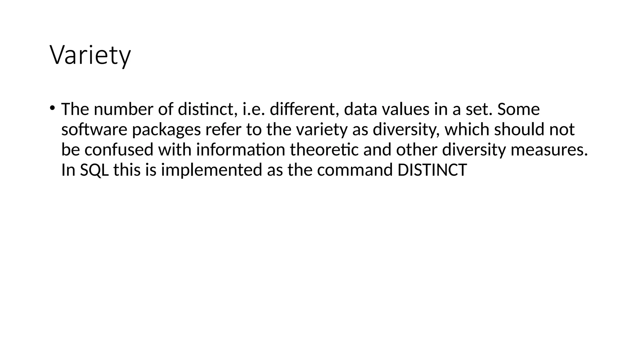 Variety
• The number of distinct, i.e. different, data values in a set. Some
software packages refer to the variety as diversity, which should not
be confused with information theoretic and other diversity measures.
In SQL this is implemented as the command DISTINCT
 