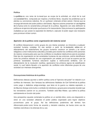 Política 
La política es una rama de la moral que se ocupa de la actividad, en virtud de la cual 
una sociedad libre, compuesta por mujeres y hombres libres, resuelve los problemas que le 
plantea su convivencia colectiva. Es un quehacer ordenado al bien común. Ciencia que se 
encarga del estudio del poder público o del Estado. Algunos autores presentan al uso legítimo 
de la fuerza como la característica principal de la política. Siguiendo con esta definición la 
política es el ejercicio del poder que busca un fin trascendente. Esta promueve la participación 
ciudadana ya que posee la capacidad de distribuir y ejecutar el poder según sea necesario 
para promover el bien común. 
Aparición de la política como organización del sistema social 
El conflicto interpersonal o entre grupos de una misma sociedad, es inherente a cualquier 
sociedad humana compleja. En ese sentido a partir de la revolución eólica con el 
afianzamiento del sedentarismo los grupos humanos crecieron en tamaño y se vieron 
obligados a crear instituciones culturales y sociales para resolver los conflictos entre personas 
de manera consensuada para que los conflictos no resultaran destructivos para la sociedad. 
Este tipo de organización en las sociedades humanas de ese entonces, podría identificarse 
como los primeros esbozos de una organización pre estatal, por lo que se supone que las 
primeras sociedades humanas estuvieron sujetas a restricciones similares. Con el 
afianzamiento de la revolución neolítica, aparecieron los primeros signos de estatificación 
social, lo cual habría llevado a la aparición de conflictos entre diferentes grupos de una 
sociedad con intereses divergentes. 
Concepciones históricas de la política 
Definiciones clásicas apuntan a definir política como el "ejercicio del poder" en relación a un 
conflicto de intereses. Son famosas las definiciones fatalistas de Carl Schmitt de la política 
como juego o dialéctica amigo-enemigo, que tiene en la guerra su máxima expresión, o 
de Maurice diverge como lucha o combate de individuos y grupos para conquistar el poder que 
los vencedores usarían en su provecho. También está Max Weber, que define la política 
estrictamente en función del poder. 
Una perspectiva opuesta contempla la política en un sentido ético, como una disposición a 
obrar en una sociedad utilizando el poder público organizado para lograr objetivos 
provechosos para el grupo. Así las definiciones posteriores del término han 
diferenciado poder como forma de acuerdo y decisión colectiva, de fuerza como uso de 
medidas coercitivas o la amenaza de su uso. 
 