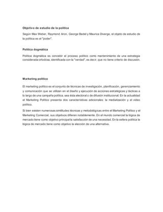 Objetivo de estudio de la política 
Según Max Weber, Raymond Aron, George Bedel y Maurice Diverge, el objeto de estudio de 
la política es el "poder". 
Política dogmática 
Política dogmática es concebir el proceso político como mantenimiento de una estrategia 
considerada ortodoxa, identificada con la "verdad", es decir, que no tiene criterio de discusión. 
Marketing político 
El marketing político es el conjunto de técnicas de investigación, planificación, gerenciamiento 
y comunicación que se utilizan en el diseño y ejecución de acciones estratégicas y tácticas a 
lo largo de una campaña política, sea ésta electoral o de difusión institucional. En la actualidad 
el Marketing Político presenta dos características adicionales: la mediatización y el video 
político. 
Si bien existen numerosas similitudes técnicas y metodológicas entre el Marketing Político y el 
Marketing Comercial, sus objetivos difieren notablemente. En el mundo comercial la lógica de 
mercado tiene como objetivo principal la satisfacción de una necesidad. En la esfera política la 
lógica de mercado tiene como objetivo la elección de una alternativa. 
