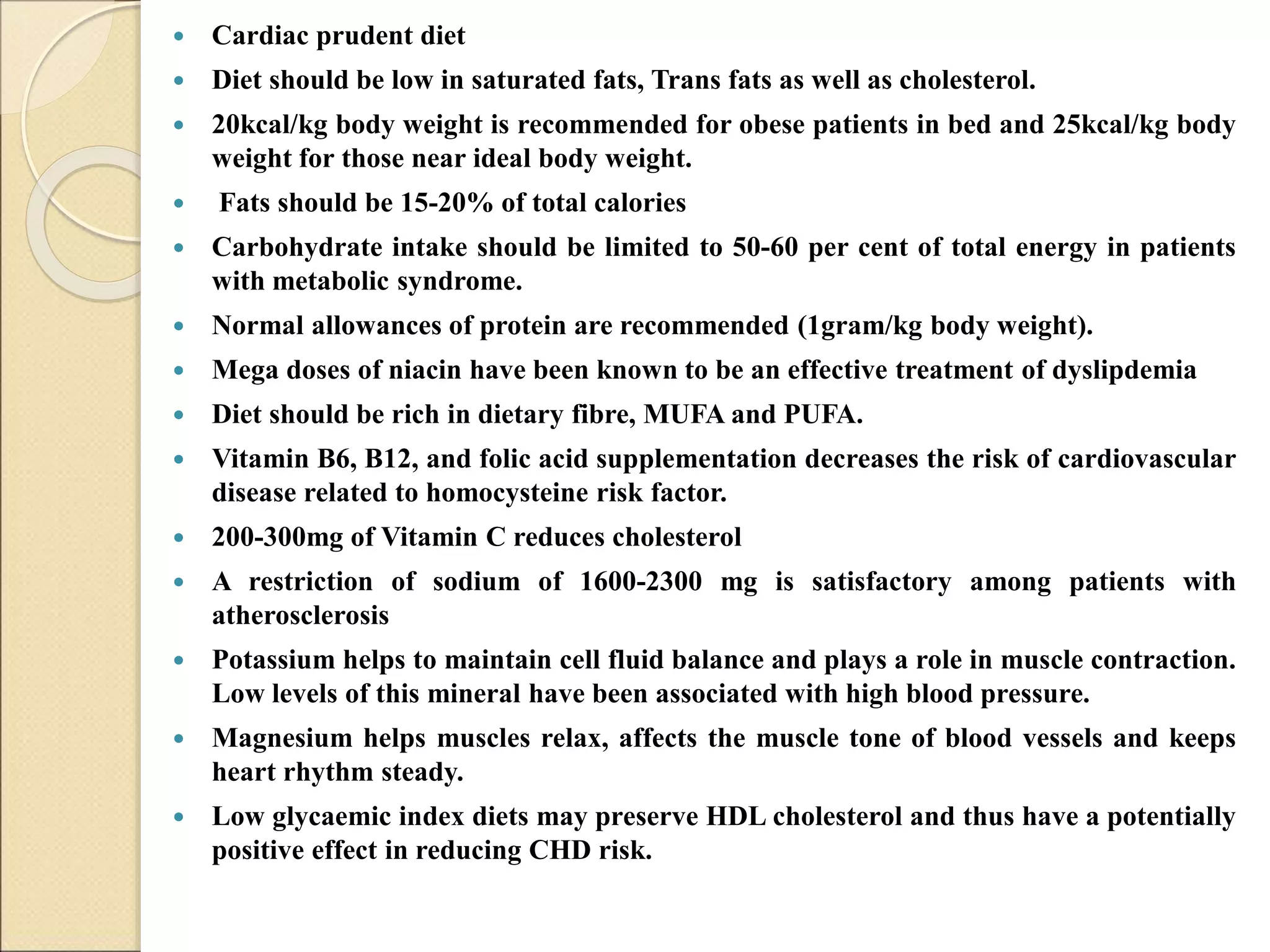  Cardiac prudent diet
 Diet should be low in saturated fats, Trans fats as well as cholesterol.
 20kcal/kg body weight is recommended for obese patients in bed and 25kcal/kg body
weight for those near ideal body weight.
 Fats should be 15-20% of total calories
 Carbohydrate intake should be limited to 50-60 per cent of total energy in patients
with metabolic syndrome.
 Normal allowances of protein are recommended (1gram/kg body weight).
 Mega doses of niacin have been known to be an effective treatment of dyslipdemia
 Diet should be rich in dietary fibre, MUFA and PUFA.
 Vitamin B6, B12, and folic acid supplementation decreases the risk of cardiovascular
disease related to homocysteine risk factor.
 200-300mg of Vitamin C reduces cholesterol
 A restriction of sodium of 1600-2300 mg is satisfactory among patients with
atherosclerosis
 Potassium helps to maintain cell fluid balance and plays a role in muscle contraction.
Low levels of this mineral have been associated with high blood pressure.
 Magnesium helps muscles relax, affects the muscle tone of blood vessels and keeps
heart rhythm steady.
 Low glycaemic index diets may preserve HDL cholesterol and thus have a potentially
positive effect in reducing CHD risk.
 