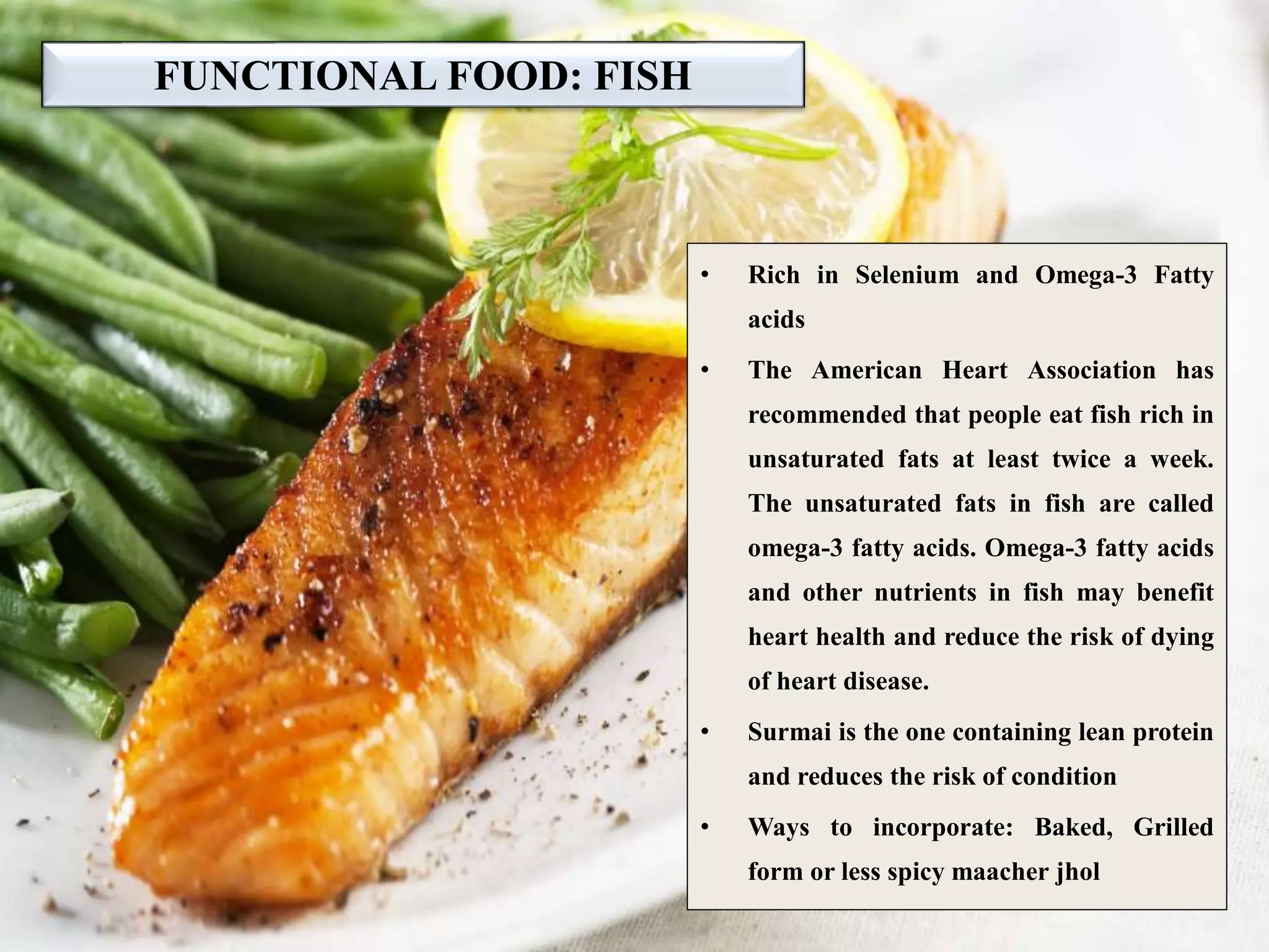 FUNCTIONAL FOOD: FISH
• Rich in Selenium and Omega-3 Fatty
acids
• The American Heart Association has
recommended that people eat fish rich in
unsaturated fats at least twice a week.
The unsaturated fats in fish are called
omega-3 fatty acids. Omega-3 fatty acids
and other nutrients in fish may benefit
heart health and reduce the risk of dying
of heart disease.
• Surmai is the one containing lean protein
and reduces the risk of condition
• Ways to incorporate: Baked, Grilled
form or less spicy maacher jhol
 