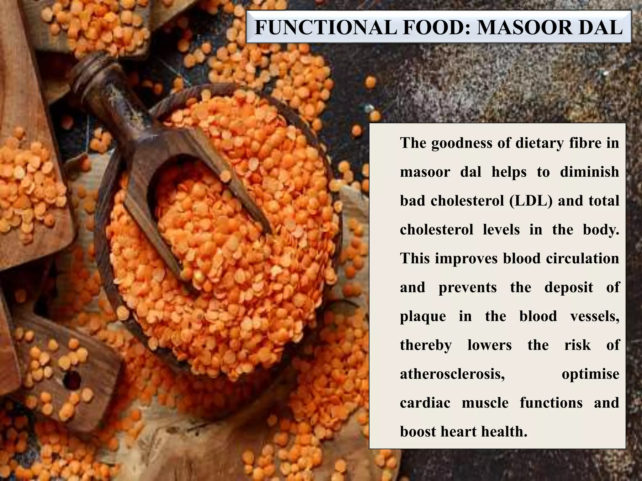 FUNCTIONAL FOOD: MASOOR DAL
The goodness of dietary fibre in
masoor dal helps to diminish
bad cholesterol (LDL) and total
cholesterol levels in the body.
This improves blood circulation
and prevents the deposit of
plaque in the blood vessels,
thereby lowers the risk of
atherosclerosis, optimise
cardiac muscle functions and
boost heart health.
 
