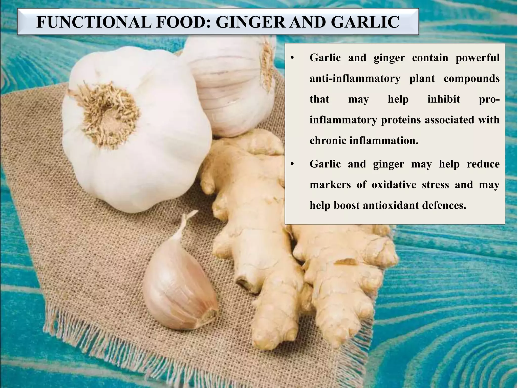 FUNCTIONAL FOOD: GINGER AND GARLIC
• Garlic and ginger contain powerful
anti-inflammatory plant compounds
that may help inhibit pro-
inflammatory proteins associated with
chronic inflammation.
• Garlic and ginger may help reduce
markers of oxidative stress and may
help boost antioxidant defences.
 