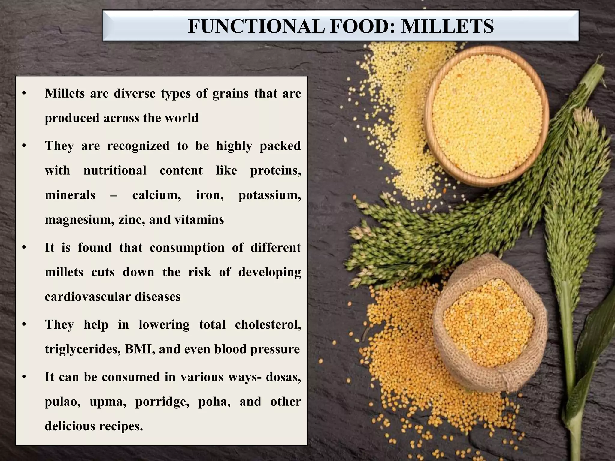 FUNCTIONAL FOOD: MILLETS
• Millets are diverse types of grains that are
produced across the world
• They are recognized to be highly packed
with nutritional content like proteins,
minerals – calcium, iron, potassium,
magnesium, zinc, and vitamins
• It is found that consumption of different
millets cuts down the risk of developing
cardiovascular diseases
• They help in lowering total cholesterol,
triglycerides, BMI, and even blood pressure
• It can be consumed in various ways- dosas,
pulao, upma, porridge, poha, and other
delicious recipes.
 
