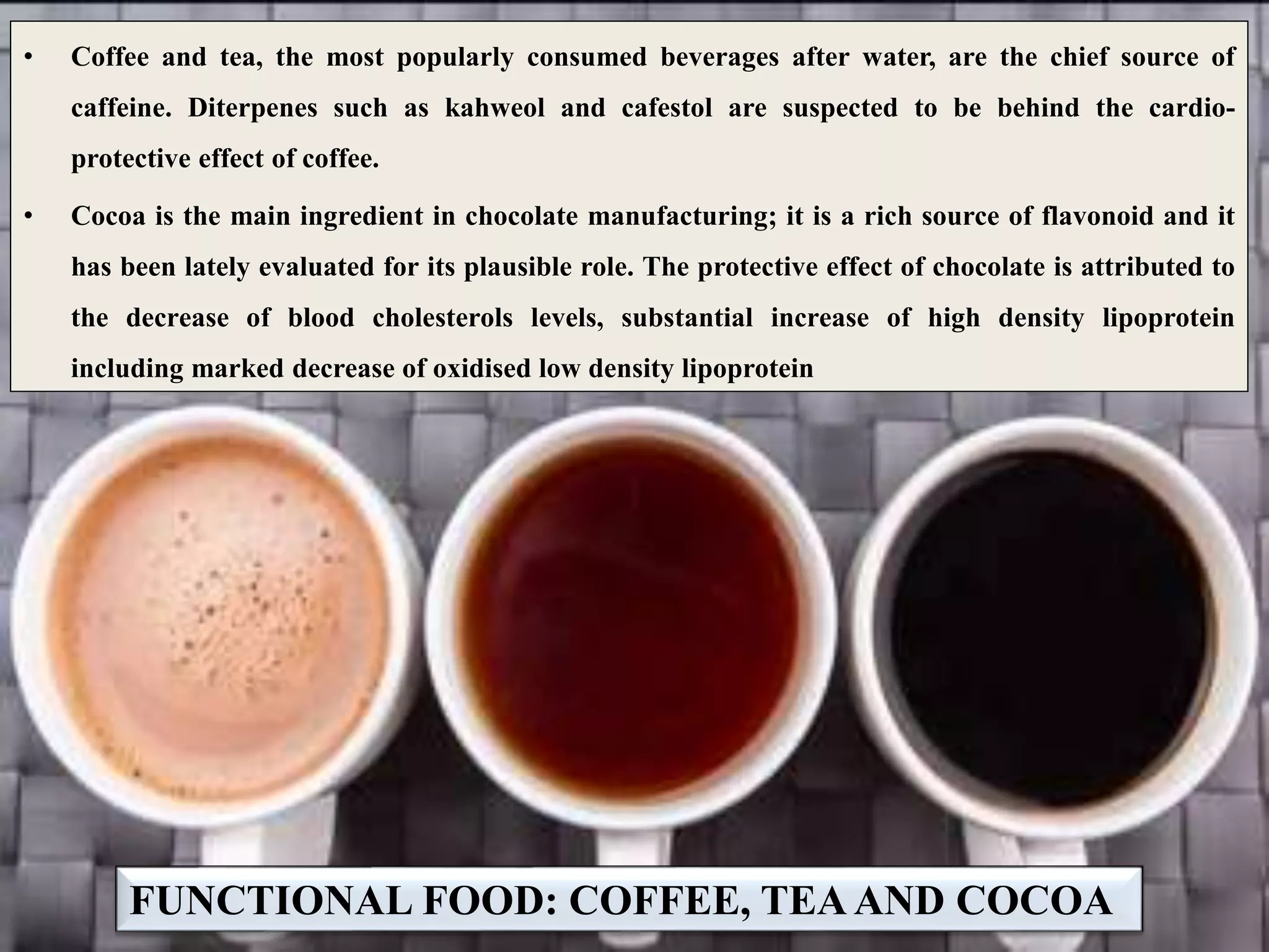 FUNCTIONAL FOOD: COFFEE, TEAAND COCOA
• Coffee and tea, the most popularly consumed beverages after water, are the chief source of
caffeine. Diterpenes such as kahweol and cafestol are suspected to be behind the cardio-
protective effect of coffee.
• Cocoa is the main ingredient in chocolate manufacturing; it is a rich source of flavonoid and it
has been lately evaluated for its plausible role. The protective effect of chocolate is attributed to
the decrease of blood cholesterols levels, substantial increase of high density lipoprotein
including marked decrease of oxidised low density lipoprotein
 