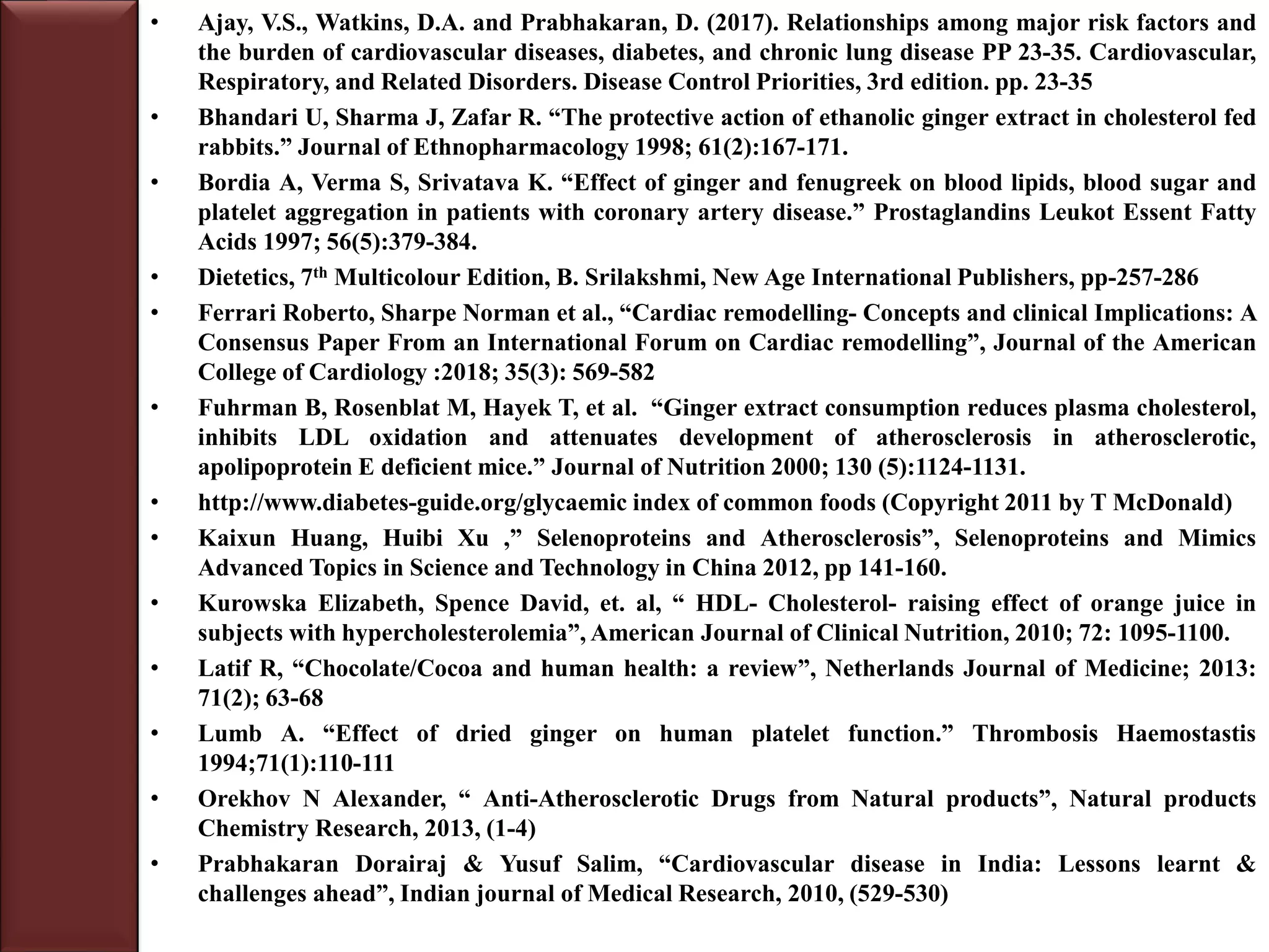 • Ajay, V.S., Watkins, D.A. and Prabhakaran, D. (2017). Relationships among major risk factors and
the burden of cardiovascular diseases, diabetes, and chronic lung disease PP 23-35. Cardiovascular,
Respiratory, and Related Disorders. Disease Control Priorities, 3rd edition. pp. 23-35
• Bhandari U, Sharma J, Zafar R. “The protective action of ethanolic ginger extract in cholesterol fed
rabbits.” Journal of Ethnopharmacology 1998; 61(2):167-171.
• Bordia A, Verma S, Srivatava K. “Effect of ginger and fenugreek on blood lipids, blood sugar and
platelet aggregation in patients with coronary artery disease.” Prostaglandins Leukot Essent Fatty
Acids 1997; 56(5):379-384.
• Dietetics, 7th Multicolour Edition, B. Srilakshmi, New Age International Publishers, pp-257-286
• Ferrari Roberto, Sharpe Norman et al., “Cardiac remodelling- Concepts and clinical Implications: A
Consensus Paper From an International Forum on Cardiac remodelling”, Journal of the American
College of Cardiology :2018; 35(3): 569-582
• Fuhrman B, Rosenblat M, Hayek T, et al. “Ginger extract consumption reduces plasma cholesterol,
inhibits LDL oxidation and attenuates development of atherosclerosis in atherosclerotic,
apolipoprotein E deficient mice.” Journal of Nutrition 2000; 130 (5):1124-1131.
• http://www.diabetes-guide.org/glycaemic index of common foods (Copyright 2011 by T McDonald)
• Kaixun Huang, Huibi Xu ,” Selenoproteins and Atherosclerosis”, Selenoproteins and Mimics
Advanced Topics in Science and Technology in China 2012, pp 141-160.
• Kurowska Elizabeth, Spence David, et. al, “ HDL- Cholesterol- raising effect of orange juice in
subjects with hypercholesterolemia”, American Journal of Clinical Nutrition, 2010; 72: 1095-1100.
• Latif R, “Chocolate/Cocoa and human health: a review”, Netherlands Journal of Medicine; 2013:
71(2); 63-68
• Lumb A. “Effect of dried ginger on human platelet function.” Thrombosis Haemostastis
1994;71(1):110-111
• Orekhov N Alexander, “ Anti-Atherosclerotic Drugs from Natural products”, Natural products
Chemistry Research, 2013, (1-4)
• Prabhakaran Dorairaj & Yusuf Salim, “Cardiovascular disease in India: Lessons learnt &
challenges ahead”, Indian journal of Medical Research, 2010, (529-530)
 