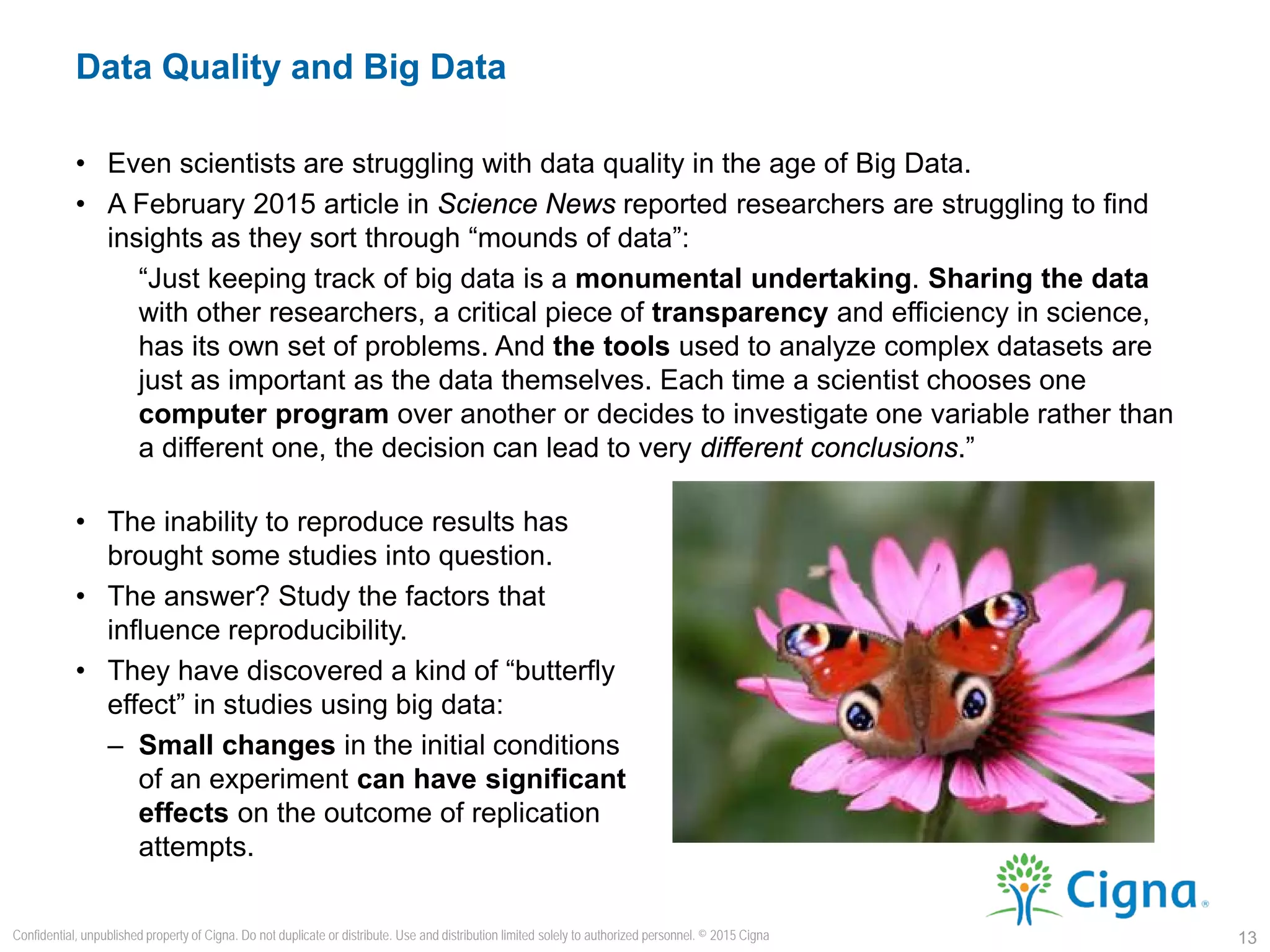 • Even scientists are struggling with data quality in the age of Big Data.
• A February 2015 article in Science News reported researchers are struggling to find
insights as they sort through “mounds of data”:
“Just keeping track of big data is a monumental undertaking. Sharing the data
with other researchers, a critical piece of transparency and efficiency in science,
has its own set of problems. And the tools used to analyze complex datasets are
just as important as the data themselves. Each time a scientist chooses one
computer program over another or decides to investigate one variable rather than
a different one, the decision can lead to very different conclusions.”
Data Quality and Big Data
13
Confidential, unpublished property of Cigna. Do not duplicate or distribute. Use and distribution limited solely to authorized personnel. © 2015 Cigna
• The inability to reproduce results has
brought some studies into question.
• The answer? Study the factors that
influence reproducibility.
• They have discovered a kind of “butterfly
effect” in studies using big data:
– Small changes in the initial conditions
of an experiment can have significant
effects on the outcome of replication
attempts.
 