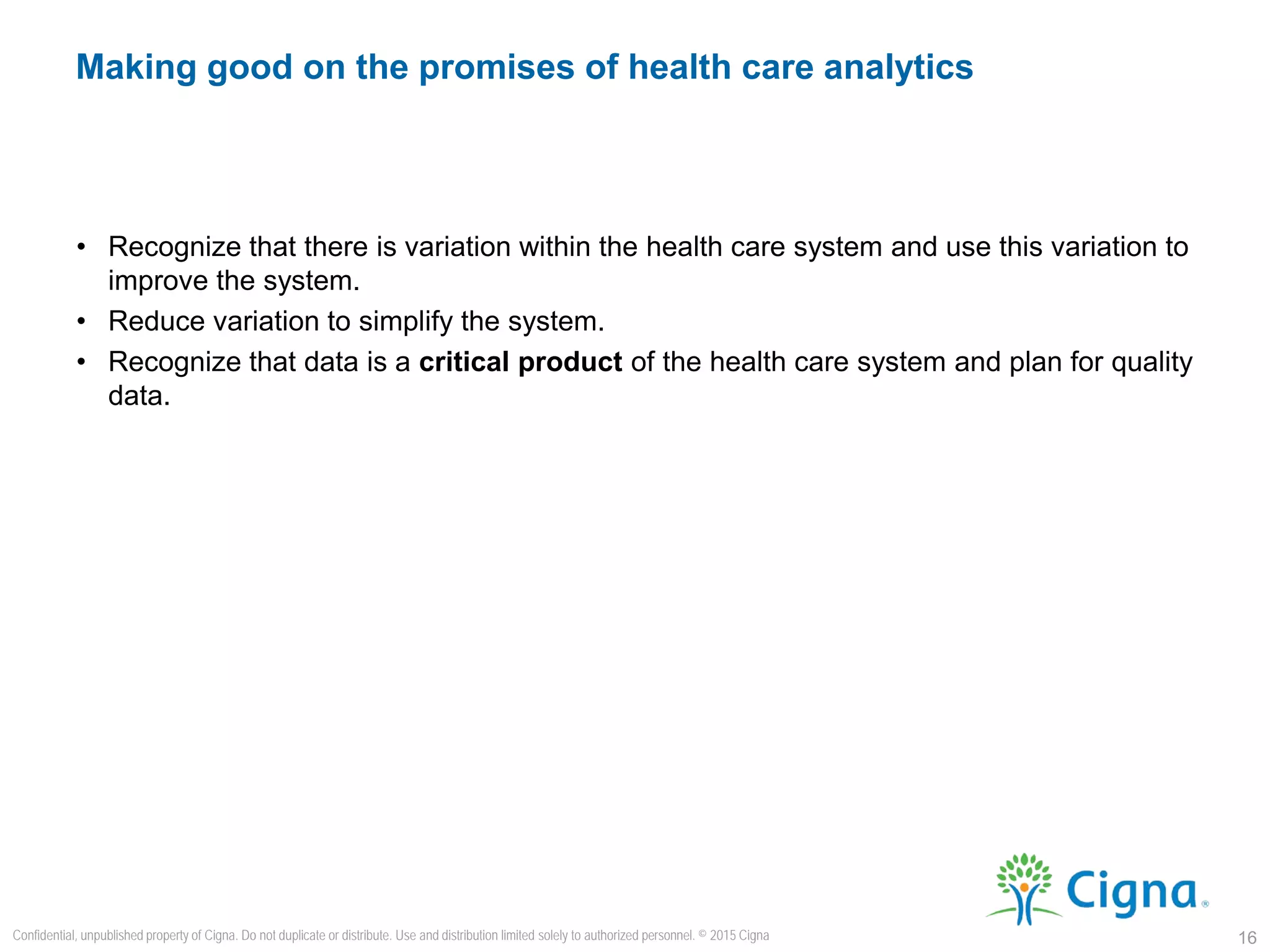 • Recognize that there is variation within the health care system and use this variation to
improve the system.
• Reduce variation to simplify the system.
• Recognize that data is a critical product of the health care system and plan for quality
data.
Making good on the promises of health care analytics
16
Confidential, unpublished property of Cigna. Do not duplicate or distribute. Use and distribution limited solely to authorized personnel. © 2015 Cigna
 