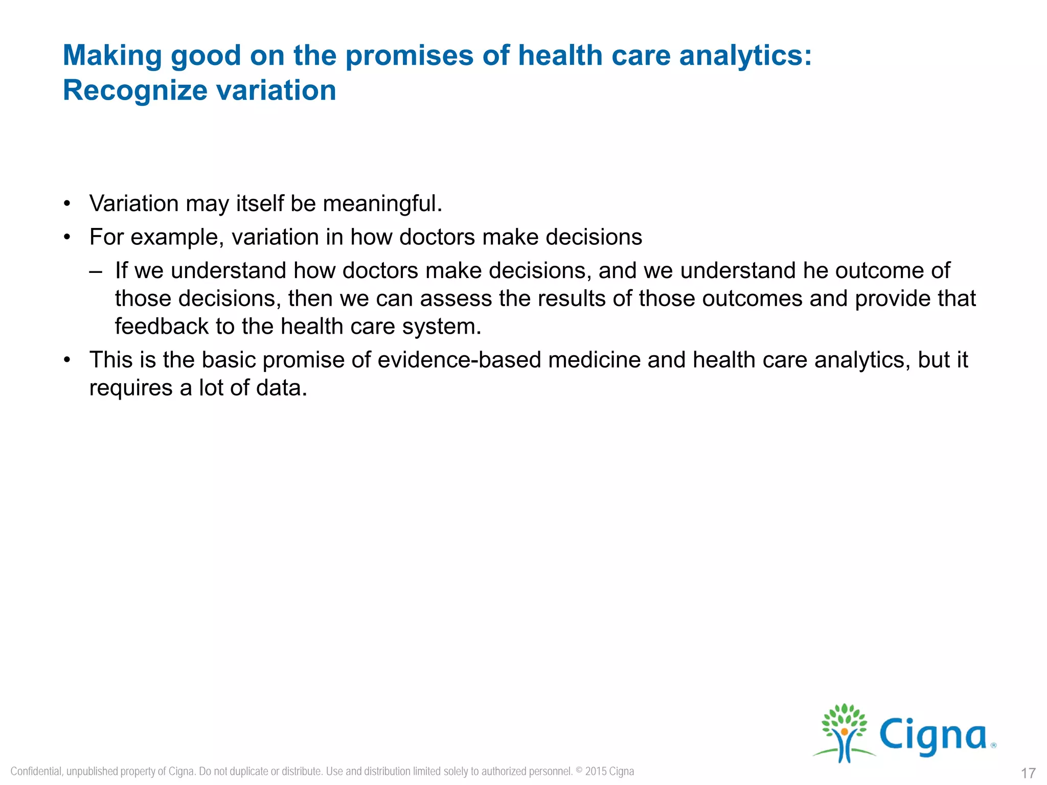 • Variation may itself be meaningful.
• For example, variation in how doctors make decisions
– If we understand how doctors make decisions, and we understand he outcome of
those decisions, then we can assess the results of those outcomes and provide that
feedback to the health care system.
• This is the basic promise of evidence-based medicine and health care analytics, but it
requires a lot of data.
Making good on the promises of health care analytics:
Recognize variation
17
Confidential, unpublished property of Cigna. Do not duplicate or distribute. Use and distribution limited solely to authorized personnel. © 2015 Cigna
 