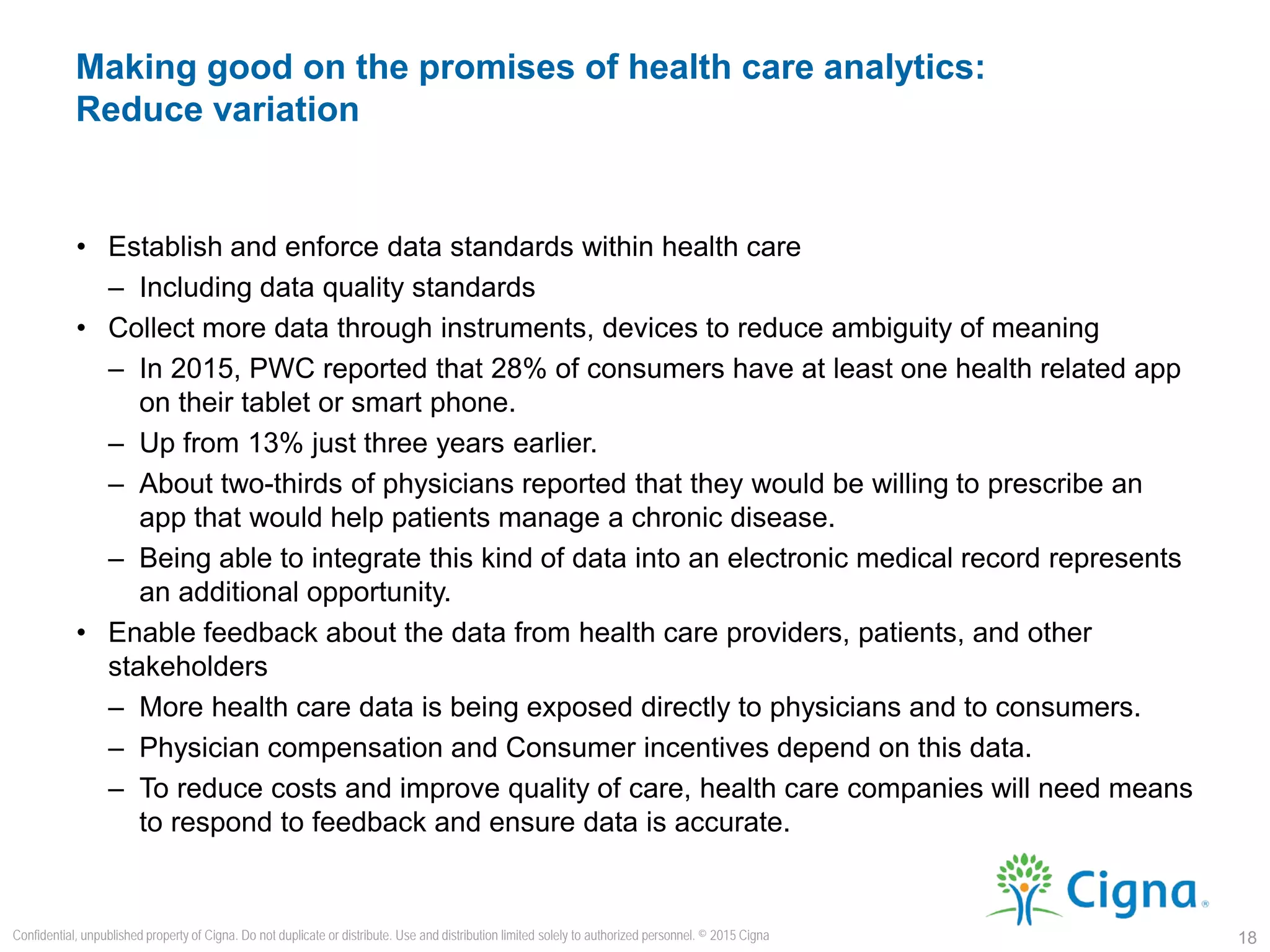 • Establish and enforce data standards within health care
– Including data quality standards
• Collect more data through instruments, devices to reduce ambiguity of meaning
– In 2015, PWC reported that 28% of consumers have at least one health related app
on their tablet or smart phone.
– Up from 13% just three years earlier.
– About two-thirds of physicians reported that they would be willing to prescribe an
app that would help patients manage a chronic disease.
– Being able to integrate this kind of data into an electronic medical record represents
an additional opportunity.
• Enable feedback about the data from health care providers, patients, and other
stakeholders
– More health care data is being exposed directly to physicians and to consumers.
– Physician compensation and Consumer incentives depend on this data.
– To reduce costs and improve quality of care, health care companies will need means
to respond to feedback and ensure data is accurate.
Making good on the promises of health care analytics:
Reduce variation
18
Confidential, unpublished property of Cigna. Do not duplicate or distribute. Use and distribution limited solely to authorized personnel. © 2015 Cigna
 