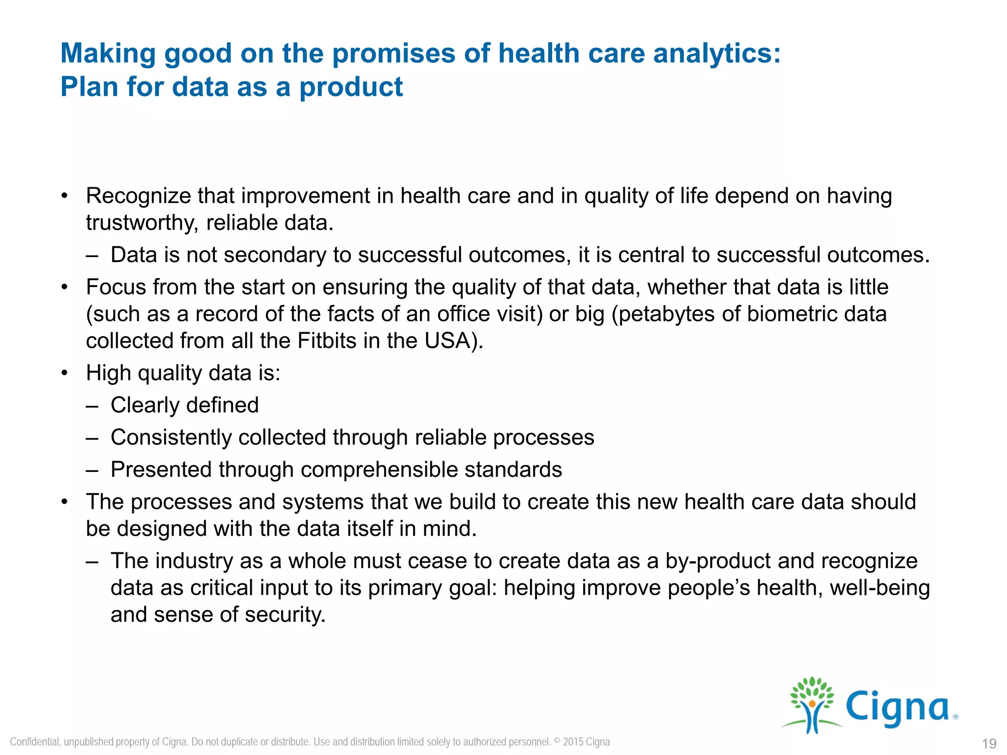 • Recognize that improvement in health care and in quality of life depend on having
trustworthy, reliable data.
– Data is not secondary to successful outcomes, it is central to successful outcomes.
• Focus from the start on ensuring the quality of that data, whether that data is little
(such as a record of the facts of an office visit) or big (petabytes of biometric data
collected from all the Fitbits in the USA).
• High quality data is:
– Clearly defined
– Consistently collected through reliable processes
– Presented through comprehensible standards
• The processes and systems that we build to create this new health care data should
be designed with the data itself in mind.
– The industry as a whole must cease to create data as a by-product and recognize
data as critical input to its primary goal: helping improve people’s health, well-being
and sense of security.
Making good on the promises of health care analytics:
Plan for data as a product
19
Confidential, unpublished property of Cigna. Do not duplicate or distribute. Use and distribution limited solely to authorized personnel. © 2015 Cigna
 