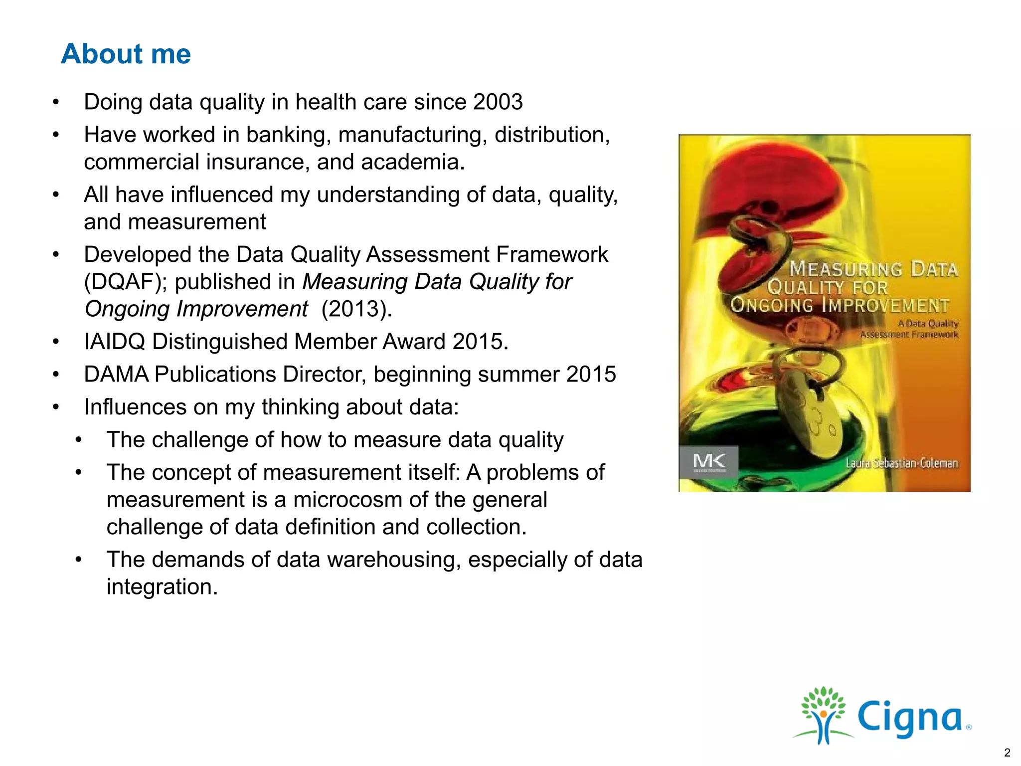 About me
• Doing data quality in health care since 2003
• Have worked in banking, manufacturing, distribution,
commercial insurance, and academia.
• All have influenced my understanding of data, quality,
and measurement
• Developed the Data Quality Assessment Framework
(DQAF); published in Measuring Data Quality for
Ongoing Improvement (2013).
• IAIDQ Distinguished Member Award 2015.
• DAMA Publications Director, beginning summer 2015
• Influences on my thinking about data:
• The challenge of how to measure data quality
• The concept of measurement itself: A problems of
measurement is a microcosm of the general
challenge of data definition and collection.
• The demands of data warehousing, especially of data
integration.
2
 