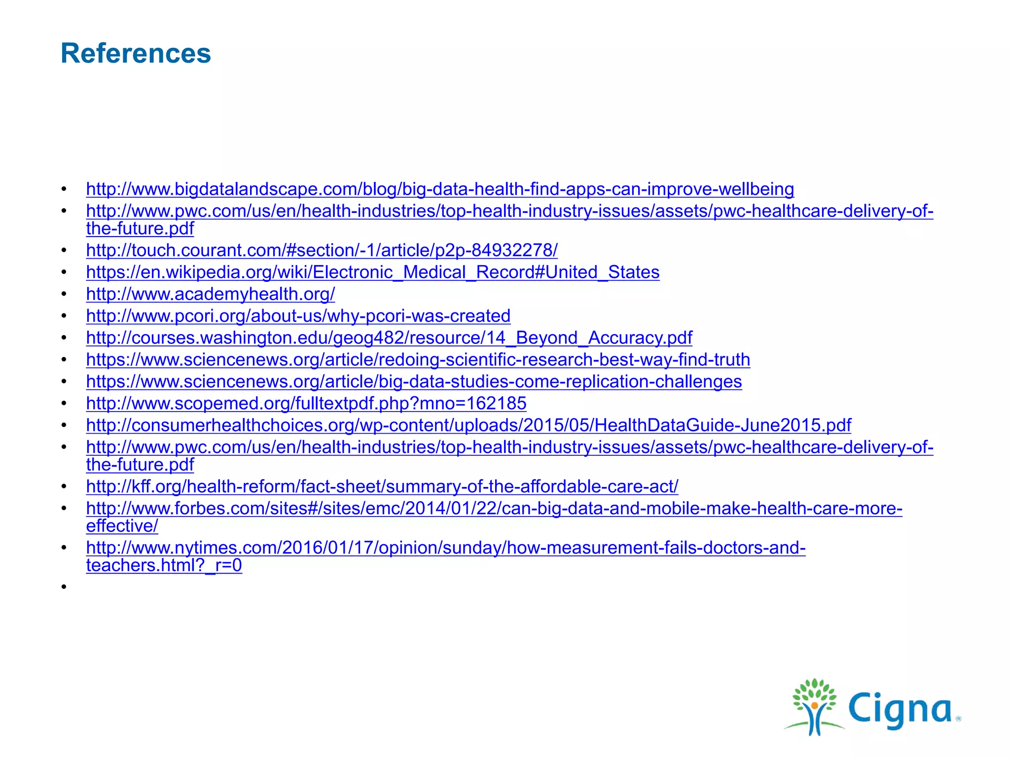 References
• http://www.bigdatalandscape.com/blog/big-data-health-find-apps-can-improve-wellbeing
• http://www.pwc.com/us/en/health-industries/top-health-industry-issues/assets/pwc-healthcare-delivery-of-
the-future.pdf
• http://touch.courant.com/#section/-1/article/p2p-84932278/
• https://en.wikipedia.org/wiki/Electronic_Medical_Record#United_States
• http://www.academyhealth.org/
• http://www.pcori.org/about-us/why-pcori-was-created
• http://courses.washington.edu/geog482/resource/14_Beyond_Accuracy.pdf
• https://www.sciencenews.org/article/redoing-scientific-research-best-way-find-truth
• https://www.sciencenews.org/article/big-data-studies-come-replication-challenges
• http://www.scopemed.org/fulltextpdf.php?mno=162185
• http://consumerhealthchoices.org/wp-content/uploads/2015/05/HealthDataGuide-June2015.pdf
• http://www.pwc.com/us/en/health-industries/top-health-industry-issues/assets/pwc-healthcare-delivery-of-
the-future.pdf
• http://kff.org/health-reform/fact-sheet/summary-of-the-affordable-care-act/
• http://www.forbes.com/sites#/sites/emc/2014/01/22/can-big-data-and-mobile-make-health-care-more-
effective/
• http://www.nytimes.com/2016/01/17/opinion/sunday/how-measurement-fails-doctors-and-
teachers.html?_r=0
•
 