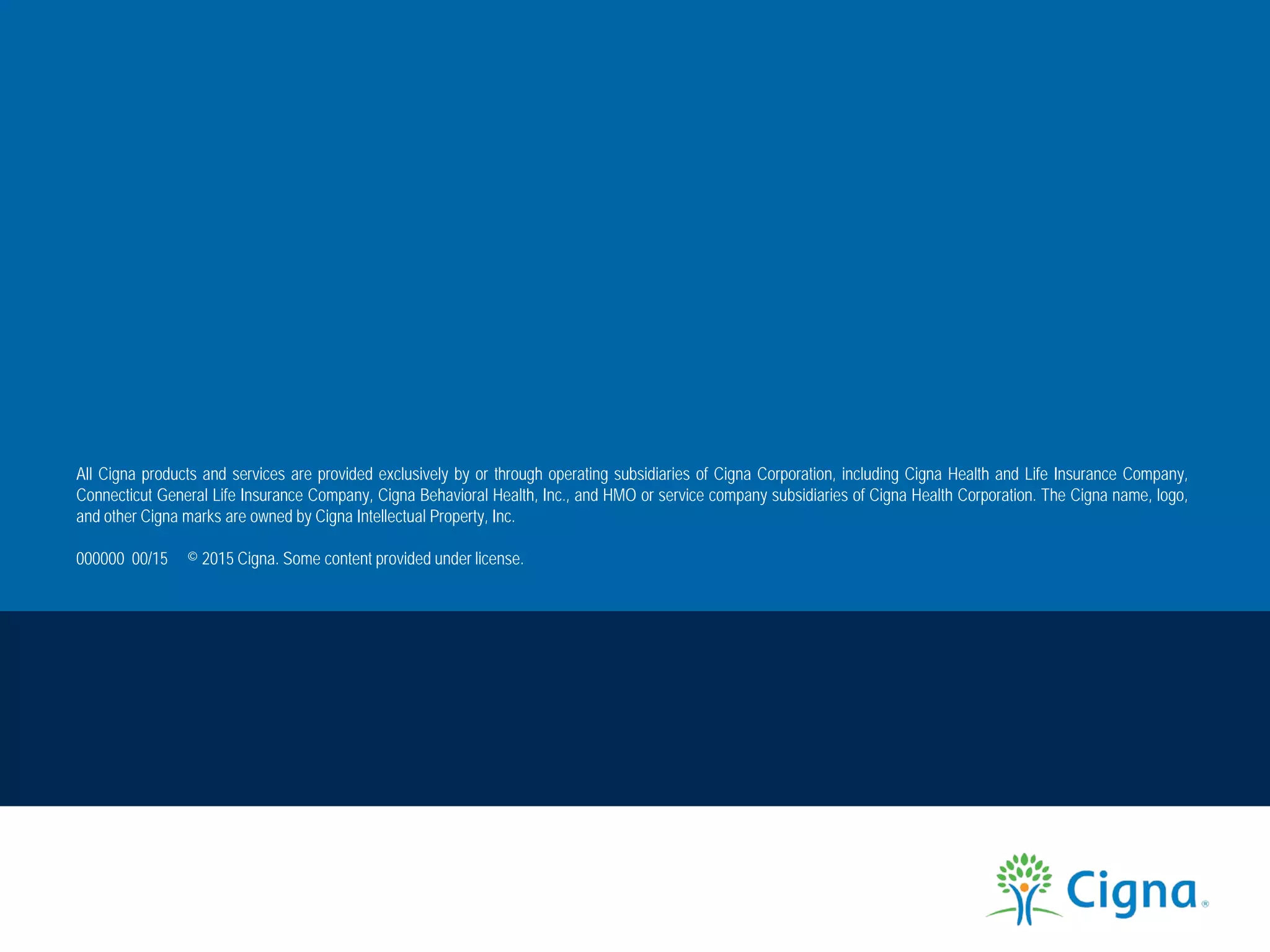 All Cigna products and services are provided exclusively by or through operating subsidiaries of Cigna Corporation, including Cigna Health and Life Insurance Company,
Connecticut General Life Insurance Company, Cigna Behavioral Health, Inc., and HMO or service company subsidiaries of Cigna Health Corporation. The Cigna name, logo,
and other Cigna marks are owned by Cigna Intellectual Property, Inc.
000000 00/15 © 2015 Cigna. Some content provided under license.
 