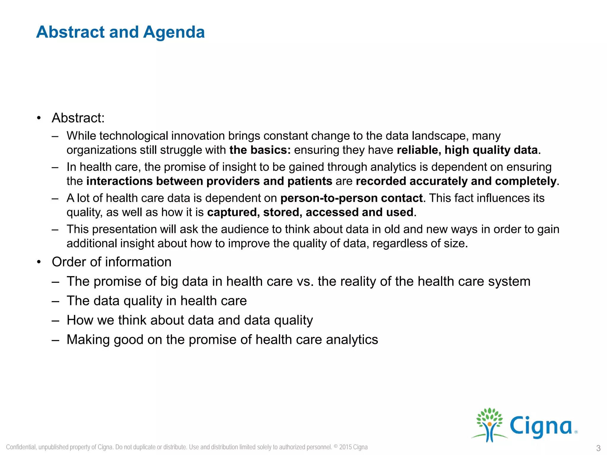 • Abstract:
– While technological innovation brings constant change to the data landscape, many
organizations still struggle with the basics: ensuring they have reliable, high quality data.
– In health care, the promise of insight to be gained through analytics is dependent on ensuring
the interactions between providers and patients are recorded accurately and completely.
– A lot of health care data is dependent on person-to-person contact. This fact influences its
quality, as well as how it is captured, stored, accessed and used.
– This presentation will ask the audience to think about data in old and new ways in order to gain
additional insight about how to improve the quality of data, regardless of size.
• Order of information
– The promise of big data in health care vs. the reality of the health care system
– The data quality in health care
– How we think about data and data quality
– Making good on the promise of health care analytics
Abstract and Agenda
3
Confidential, unpublished property of Cigna. Do not duplicate or distribute. Use and distribution limited solely to authorized personnel. © 2015 Cigna
 