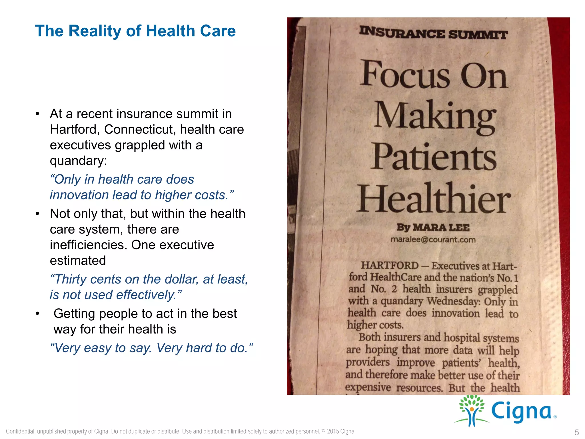 • At a recent insurance summit in
Hartford, Connecticut, health care
executives grappled with a
quandary:
“Only in health care does
innovation lead to higher costs.”
• Not only that, but within the health
care system, there are
inefficiencies. One executive
estimated
“Thirty cents on the dollar, at least,
is not used effectively.”
• Getting people to act in the best
way for their health is
“Very easy to say. Very hard to do.”
The Reality of Health Care
5
Confidential, unpublished property of Cigna. Do not duplicate or distribute. Use and distribution limited solely to authorized personnel. © 2015 Cigna
 
