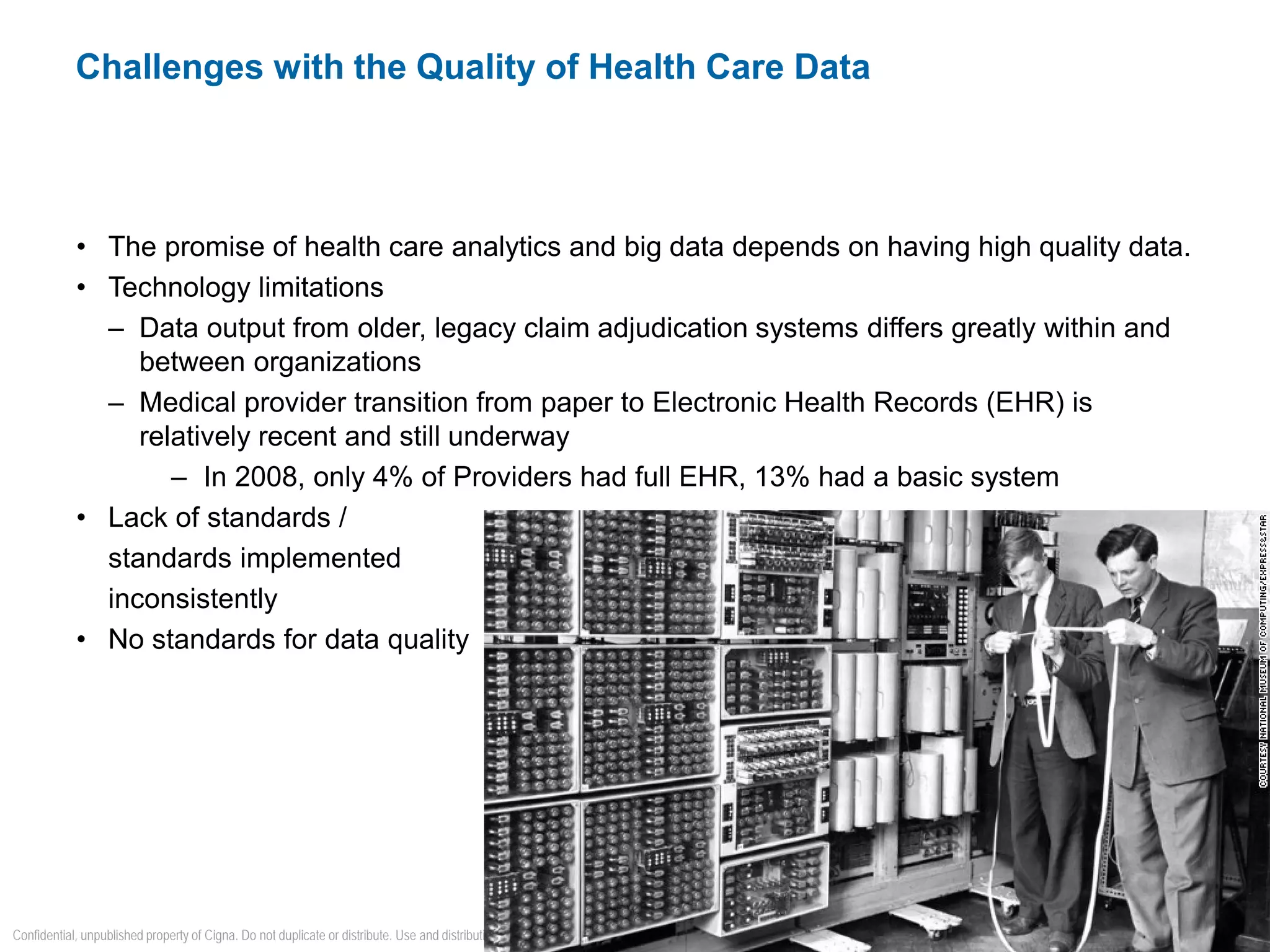 • The promise of health care analytics and big data depends on having high quality data.
• Technology limitations
– Data output from older, legacy claim adjudication systems differs greatly within and
between organizations
– Medical provider transition from paper to Electronic Health Records (EHR) is
relatively recent and still underway
– In 2008, only 4% of Providers had full EHR, 13% had a basic system
• Lack of standards /
standards implemented
inconsistently
• No standards for data quality
Challenges with the Quality of Health Care Data
6
Confidential, unpublished property of Cigna. Do not duplicate or distribute. Use and distribution limited solely to authorized personnel. © 2015 Cigna
 