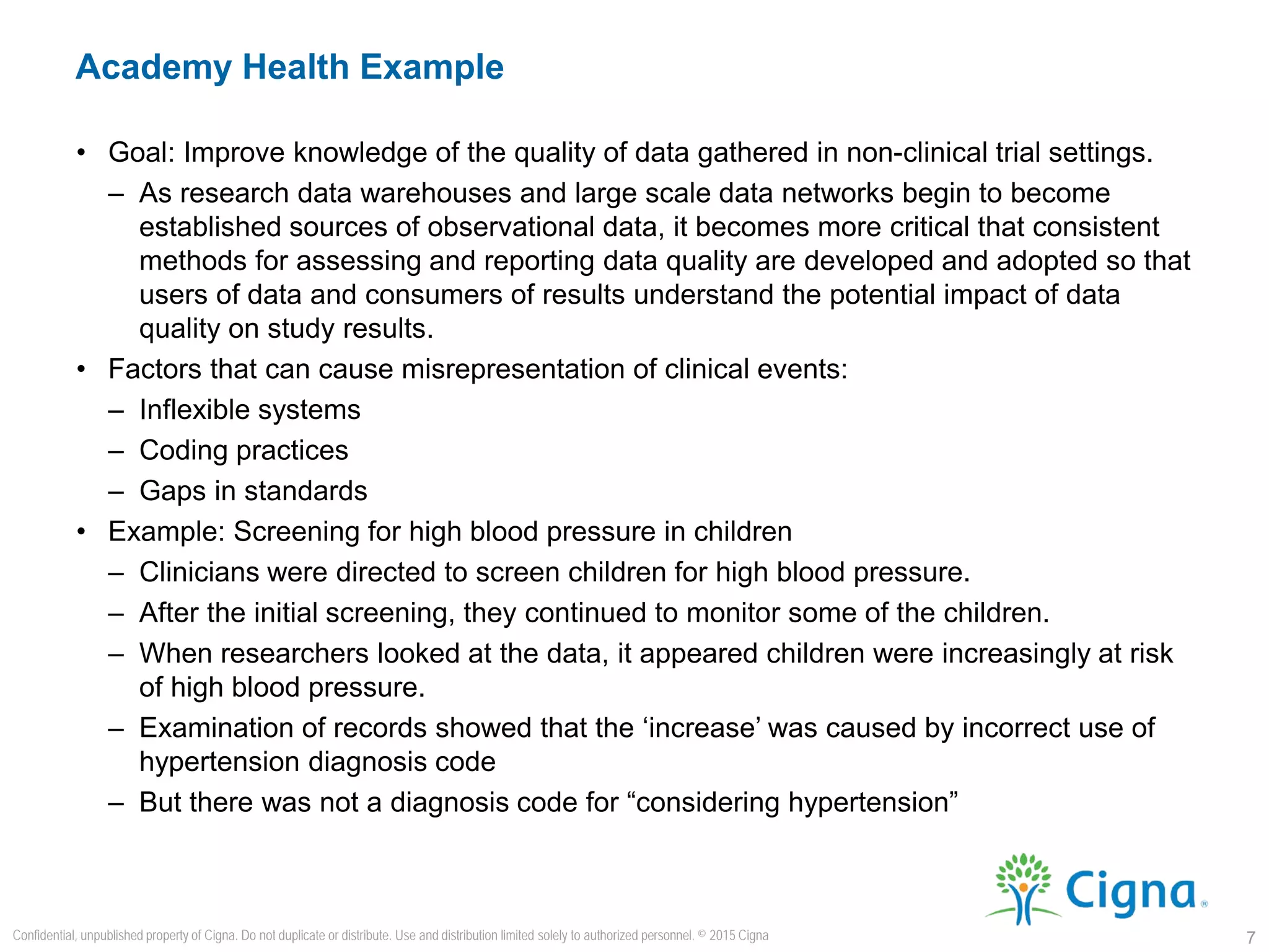 • Goal: Improve knowledge of the quality of data gathered in non-clinical trial settings.
– As research data warehouses and large scale data networks begin to become
established sources of observational data, it becomes more critical that consistent
methods for assessing and reporting data quality are developed and adopted so that
users of data and consumers of results understand the potential impact of data
quality on study results.
• Factors that can cause misrepresentation of clinical events:
– Inflexible systems
– Coding practices
– Gaps in standards
• Example: Screening for high blood pressure in children
– Clinicians were directed to screen children for high blood pressure.
– After the initial screening, they continued to monitor some of the children.
– When researchers looked at the data, it appeared children were increasingly at risk
of high blood pressure.
– Examination of records showed that the ‘increase’ was caused by incorrect use of
hypertension diagnosis code
– But there was not a diagnosis code for “considering hypertension”
Academy Health Example
7
Confidential, unpublished property of Cigna. Do not duplicate or distribute. Use and distribution limited solely to authorized personnel. © 2015 Cigna
 
