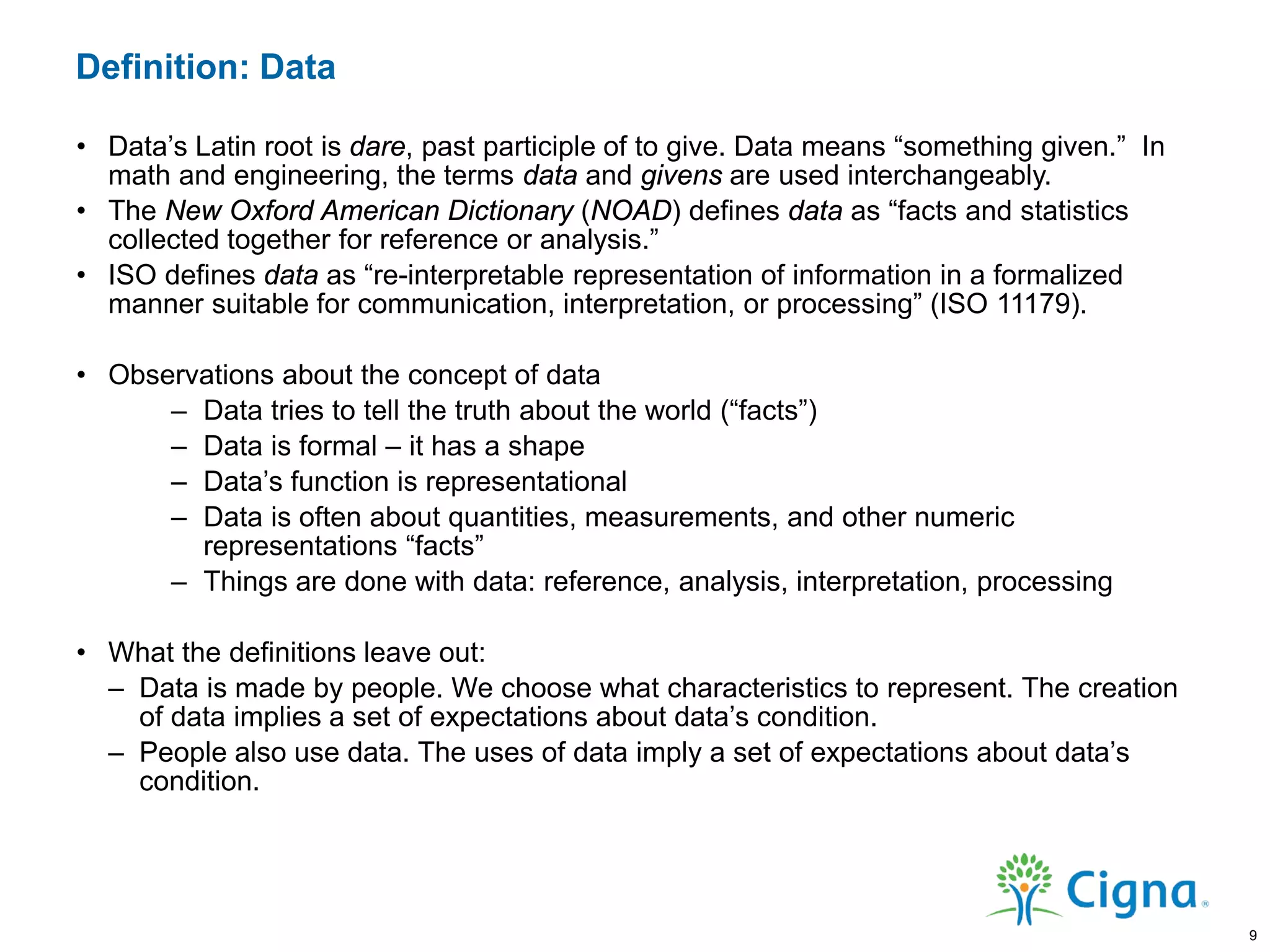 Definition: Data
• Data’s Latin root is dare, past participle of to give. Data means “something given.” In
math and engineering, the terms data and givens are used interchangeably.
• The New Oxford American Dictionary (NOAD) defines data as “facts and statistics
collected together for reference or analysis.”
• ISO defines data as “re-interpretable representation of information in a formalized
manner suitable for communication, interpretation, or processing” (ISO 11179).
• Observations about the concept of data
– Data tries to tell the truth about the world (“facts”)
– Data is formal – it has a shape
– Data’s function is representational
– Data is often about quantities, measurements, and other numeric
representations “facts”
– Things are done with data: reference, analysis, interpretation, processing
• What the definitions leave out:
– Data is made by people. We choose what characteristics to represent. The creation
of data implies a set of expectations about data’s condition.
– People also use data. The uses of data imply a set of expectations about data’s
condition.
9
 