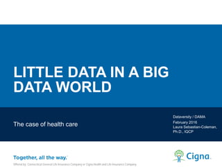LITTLE DATA IN A BIG
DATA WORLD
The case of health care
Dataversity / DAMA
February 2016
Laura Sebastian-Coleman,
Ph.D., IQCP
Offered by: Connecticut General Life Insurance Company or Cigna Health and Life Insurance Company.
 